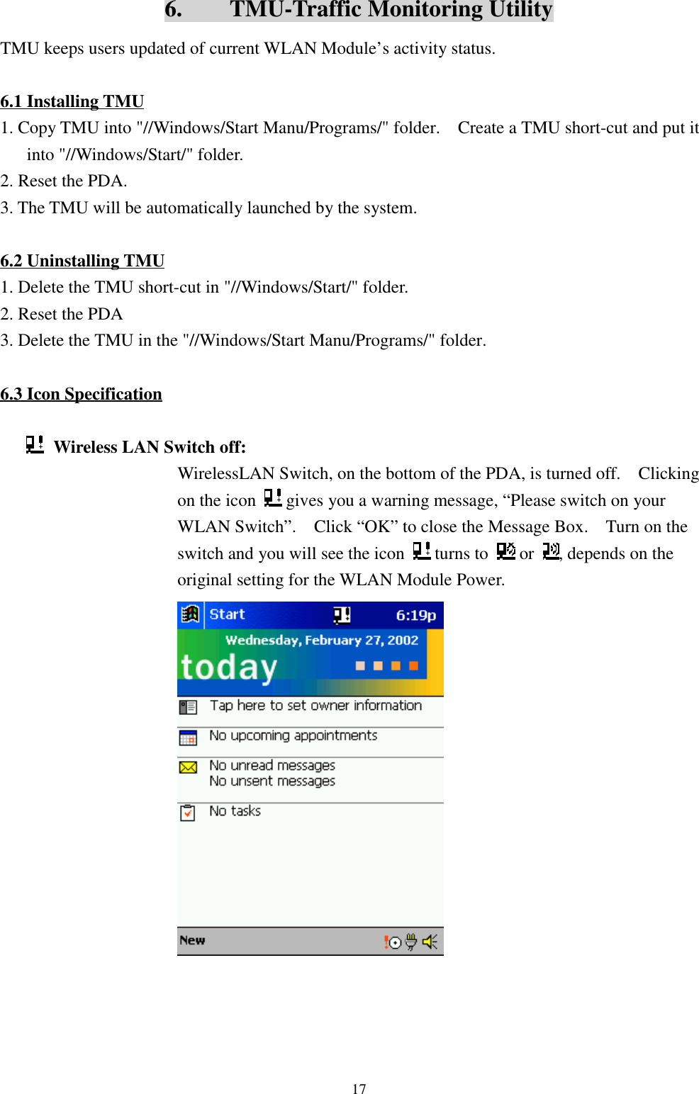 176.    TMU-Traffic Monitoring UtilityTMU keeps users updated of current WLAN Module’s activity status.6.1 Installing TMU1. Copy TMU into &quot;//Windows/Start Manu/Programs/&quot; folder.    Create a TMU short-cut and put itinto &quot;//Windows/Start/&quot; folder.2. Reset the PDA.3. The TMU will be automatically launched by the system.6.2 Uninstalling TMU1. Delete the TMU short-cut in &quot;//Windows/Start/&quot; folder.2. Reset the PDA3. Delete the TMU in the &quot;//Windows/Start Manu/Programs/&quot; folder.6.3 Icon SpecificationWireless LAN Switch off: WirelessLAN Switch, on the bottom of the PDA, is turned off.    Clickingon the icon   gives you a warning message, “Please switch on yourWLAN Switch”.    Click “OK” to close the Message Box.    Turn on theswitch and you will see the icon   turns to   or  , depends on theoriginal setting for the WLAN Module Power.