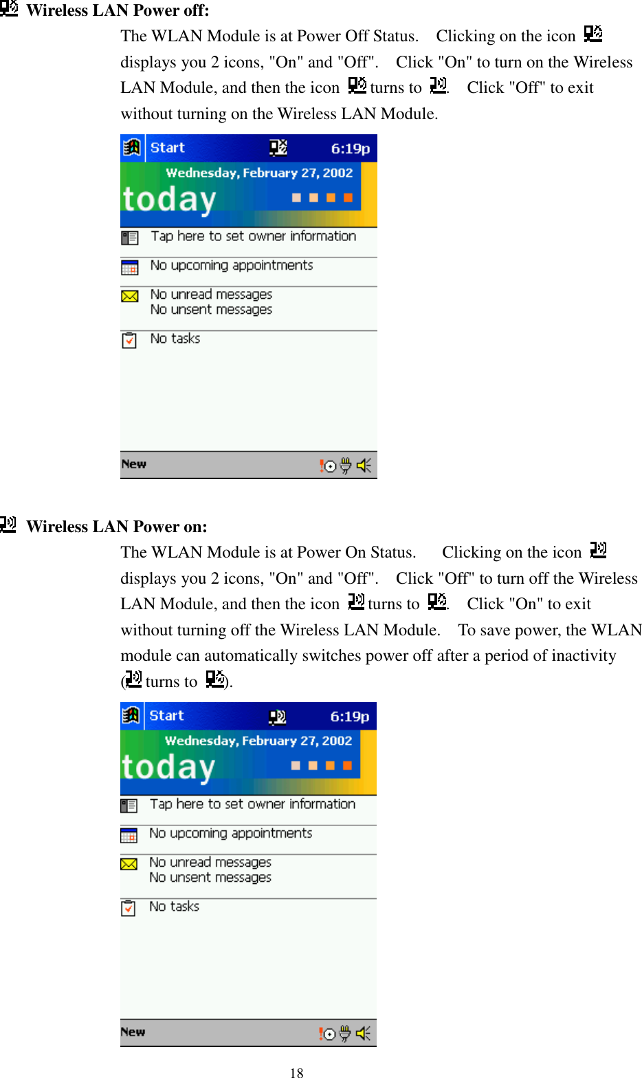 18Wireless LAN Power off: The WLAN Module is at Power Off Status.    Clicking on the icon displays you 2 icons, &quot;On&quot; and &quot;Off&quot;.    Click &quot;On&quot; to turn on the WirelessLAN Module, and then the icon   turns to  .    Click &quot;Off&quot; to exitwithout turning on the Wireless LAN Module.Wireless LAN Power on: The WLAN Module is at Power On Status.      Clicking on the icon displays you 2 icons, &quot;On&quot; and &quot;Off&quot;.    Click &quot;Off&quot; to turn off the WirelessLAN Module, and then the icon   turns to  .    Click &quot;On&quot; to exitwithout turning off the Wireless LAN Module.    To save power, the WLANmodule can automatically switches power off after a period of inactivity( turns to  ).