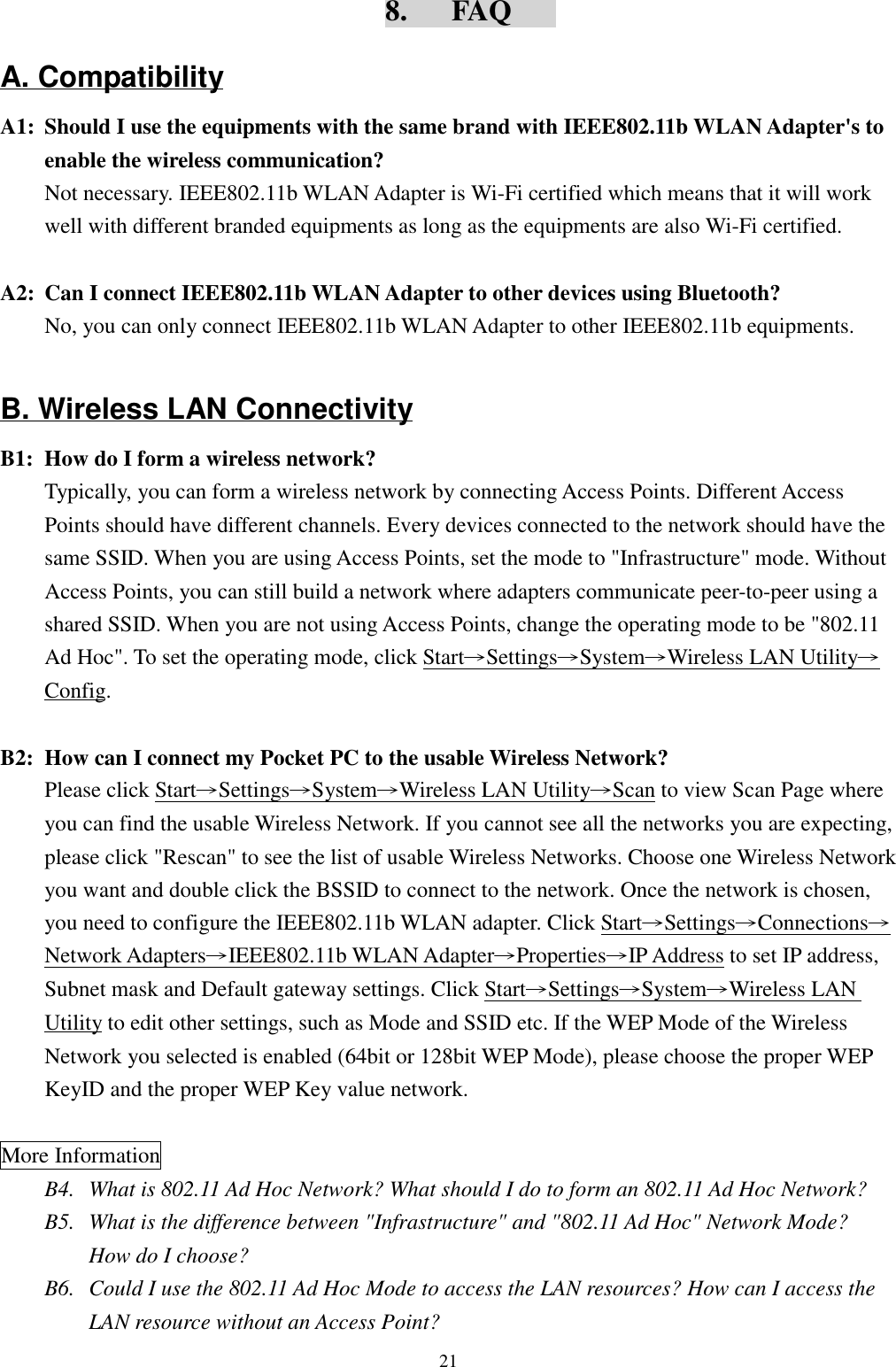 218.   FAQA. CompatibilityA1: Should I use the equipments with the same brand with IEEE802.11b WLAN Adapter&apos;s toenable the wireless communication?Not necessary. IEEE802.11b WLAN Adapter is Wi-Fi certified which means that it will workwell with different branded equipments as long as the equipments are also Wi-Fi certified.A2: Can I connect IEEE802.11b WLAN Adapter to other devices using Bluetooth?No, you can only connect IEEE802.11b WLAN Adapter to other IEEE802.11b equipments.B. Wireless LAN ConnectivityB1: How do I form a wireless network?Typically, you can form a wireless network by connecting Access Points. Different AccessPoints should have different channels. Every devices connected to the network should have thesame SSID. When you are using Access Points, set the mode to &quot;Infrastructure&quot; mode. WithoutAccess Points, you can still build a network where adapters communicate peer-to-peer using ashared SSID. When you are not using Access Points, change the operating mode to be &quot;802.11Ad Hoc&quot;. To set the operating mode, click Start→Settings→System→Wireless LAN Utility→Config.B2: How can I connect my Pocket PC to the usable Wireless Network?Please click Start→Settings→System→Wireless LAN Utility→Scan to view Scan Page whereyou can find the usable Wireless Network. If you cannot see all the networks you are expecting,please click &quot;Rescan&quot; to see the list of usable Wireless Networks. Choose one Wireless Networkyou want and double click the BSSID to connect to the network. Once the network is chosen,you need to configure the IEEE802.11b WLAN adapter. Click Start→Settings→Connections→Network Adapters→IEEE802.11b WLAN Adapter→Properties→IP Address to set IP address,Subnet mask and Default gateway settings. Click Start→Settings→System→Wireless LANUtility to edit other settings, such as Mode and SSID etc. If the WEP Mode of the WirelessNetwork you selected is enabled (64bit or 128bit WEP Mode), please choose the proper WEPKeyID and the proper WEP Key value network. More InformationB4. What is 802.11 Ad Hoc Network? What should I do to form an 802.11 Ad Hoc Network?B5.  What is the difference between &quot;Infrastructure&quot; and &quot;802.11 Ad Hoc&quot; Network Mode?How do I choose?B6.  Could I use the 802.11 Ad Hoc Mode to access the LAN resources? How can I access theLAN resource without an Access Point?