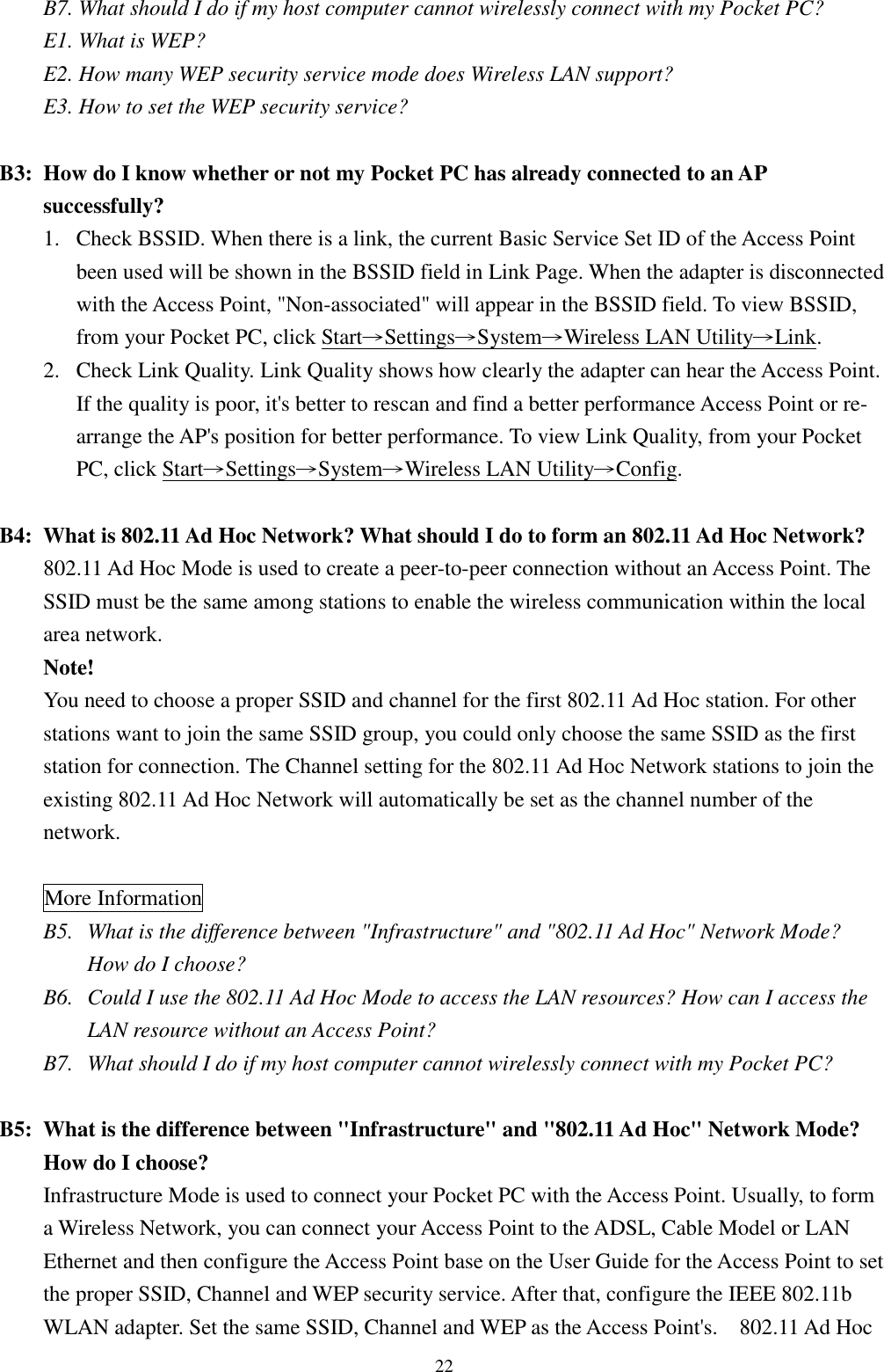 22B7. What should I do if my host computer cannot wirelessly connect with my Pocket PC?E1. What is WEP?E2. How many WEP security service mode does Wireless LAN support?E3. How to set the WEP security service?B3: How do I know whether or not my Pocket PC has already connected to an APsuccessfully?1. Check BSSID. When there is a link, the current Basic Service Set ID of the Access Pointbeen used will be shown in the BSSID field in Link Page. When the adapter is disconnectedwith the Access Point, &quot;Non-associated&quot; will appear in the BSSID field. To view BSSID,from your Pocket PC, click Start→Settings→System→Wireless LAN Utility→Link.2. Check Link Quality. Link Quality shows how clearly the adapter can hear the Access Point.If the quality is poor, it&apos;s better to rescan and find a better performance Access Point or re-arrange the AP&apos;s position for better performance. To view Link Quality, from your PocketPC, click Start→Settings→System→Wireless LAN Utility→Config.B4: What is 802.11 Ad Hoc Network? What should I do to form an 802.11 Ad Hoc Network?802.11 Ad Hoc Mode is used to create a peer-to-peer connection without an Access Point. TheSSID must be the same among stations to enable the wireless communication within the localarea network.Note!You need to choose a proper SSID and channel for the first 802.11 Ad Hoc station. For otherstations want to join the same SSID group, you could only choose the same SSID as the firststation for connection. The Channel setting for the 802.11 Ad Hoc Network stations to join theexisting 802.11 Ad Hoc Network will automatically be set as the channel number of thenetwork.More InformationB5. What is the difference between &quot;Infrastructure&quot; and &quot;802.11 Ad Hoc&quot; Network Mode?How do I choose?B6.  Could I use the 802.11 Ad Hoc Mode to access the LAN resources? How can I access theLAN resource without an Access Point?B7.  What should I do if my host computer cannot wirelessly connect with my Pocket PC?B5: What is the difference between &quot;Infrastructure&quot; and &quot;802.11 Ad Hoc&quot; Network Mode?How do I choose?Infrastructure Mode is used to connect your Pocket PC with the Access Point. Usually, to forma Wireless Network, you can connect your Access Point to the ADSL, Cable Model or LANEthernet and then configure the Access Point base on the User Guide for the Access Point to setthe proper SSID, Channel and WEP security service. After that, configure the IEEE 802.11bWLAN adapter. Set the same SSID, Channel and WEP as the Access Point&apos;s.    802.11 Ad Hoc