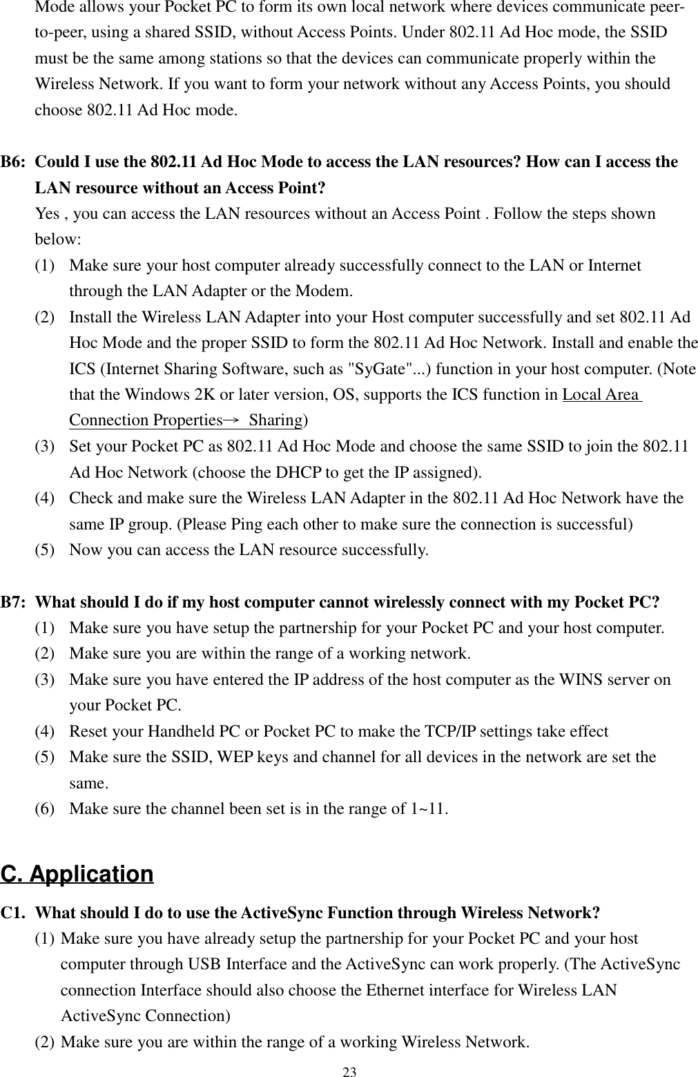 23Mode allows your Pocket PC to form its own local network where devices communicate peer-to-peer, using a shared SSID, without Access Points. Under 802.11 Ad Hoc mode, the SSIDmust be the same among stations so that the devices can communicate properly within theWireless Network. If you want to form your network without any Access Points, you shouldchoose 802.11 Ad Hoc mode.B6: Could I use the 802.11 Ad Hoc Mode to access the LAN resources? How can I access theLAN resource without an Access Point?Yes , you can access the LAN resources without an Access Point . Follow the steps shownbelow:(1)  Make sure your host computer already successfully connect to the LAN or Internetthrough the LAN Adapter or the Modem.(2)  Install the Wireless LAN Adapter into your Host computer successfully and set 802.11 AdHoc Mode and the proper SSID to form the 802.11 Ad Hoc Network. Install and enable theICS (Internet Sharing Software, such as &quot;SyGate&quot;...) function in your host computer. (Notethat the Windows 2K or later version, OS, supports the ICS function in Local AreaConnection Properties→ Sharing)(3) Set your Pocket PC as 802.11 Ad Hoc Mode and choose the same SSID to join the 802.11Ad Hoc Network (choose the DHCP to get the IP assigned).(4) Check and make sure the Wireless LAN Adapter in the 802.11 Ad Hoc Network have thesame IP group. (Please Ping each other to make sure the connection is successful)(5) Now you can access the LAN resource successfully.B7: What should I do if my host computer cannot wirelessly connect with my Pocket PC?(1) Make sure you have setup the partnership for your Pocket PC and your host computer.(2) Make sure you are within the range of a working network.(3) Make sure you have entered the IP address of the host computer as the WINS server onyour Pocket PC.(4) Reset your Handheld PC or Pocket PC to make the TCP/IP settings take effect(5)   Make sure the SSID, WEP keys and channel for all devices in the network are set the      same.(6)   Make sure the channel been set is in the range of 1~11.C. ApplicationC1. What should I do to use the ActiveSync Function through Wireless Network?(1) Make sure you have already setup the partnership for your Pocket PC and your hostcomputer through USB Interface and the ActiveSync can work properly. (The ActiveSyncconnection Interface should also choose the Ethernet interface for Wireless LANActiveSync Connection)(2) Make sure you are within the range of a working Wireless Network.