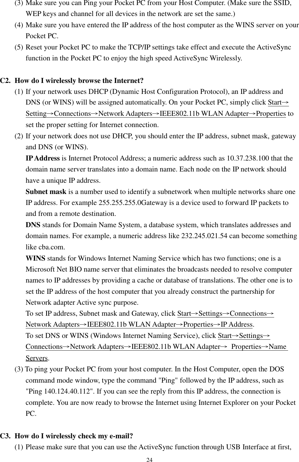 24(3) Make sure you can Ping your Pocket PC from your Host Computer. (Make sure the SSID,WEP keys and channel for all devices in the network are set the same.)(4) Make sure you have entered the IP address of the host computer as the WINS server on yourPocket PC.(5) Reset your Pocket PC to make the TCP/IP settings take effect and execute the ActiveSyncfunction in the Pocket PC to enjoy the high speed ActiveSync Wirelessly.C2. How do I wirelessly browse the Internet?(1) If your network uses DHCP (Dynamic Host Configuration Protocol), an IP address andDNS (or WINS) will be assigned automatically. On your Pocket PC, simply click Start→Setting→Connections→Network Adapters→IEEE802.11b WLAN Adapter→Properties toset the proper setting for Internet connection.(2) If your network does not use DHCP, you should enter the IP address, subnet mask, gatewayand DNS (or WINS).IP Address is Internet Protocol Address; a numeric address such as 10.37.238.100 that thedomain name server translates into a domain name. Each node on the IP network shouldhave a unique IP address.Subnet mask is a number used to identify a subnetwork when multiple networks share oneIP address. For example 255.255.255.0Gateway is a device used to forward IP packets toand from a remote destination.DNS stands for Domain Name System, a database system, which translates addresses anddomain names. For example, a numeric address like 232.245.021.54 can become somethinglike cba.com.WINS stands for Windows Internet Naming Service which has two functions; one is aMicrosoft Net BIO name server that eliminates the broadcasts needed to resolve computernames to IP addresses by providing a cache or database of translations. The other one is toset the IP address of the host computer that you already construct the partnership forNetwork adapter Active sync purpose.To set IP address, Subnet mask and Gateway, click Start→Settings→Connections→Network Adapters→IEEE802.11b WLAN Adapter→Properties→IP Address.To set DNS or WINS (Windows Internet Naming Service), click Start→Settings→Connections→Network Adapters→IEEE802.11b WLAN Adapter→ Properties→NameServers.(3) To ping your Pocket PC from your host computer. In the Host Computer, open the DOScommand mode window, type the command &quot;Ping&quot; followed by the IP address, such as&quot;Ping 140.124.40.112&quot;. If you can see the reply from this IP address, the connection iscomplete. You are now ready to browse the Internet using Internet Explorer on your PocketPC.C3. How do I wirelessly check my e-mail?(1) Please make sure that you can use the ActiveSync function through USB Interface at first,