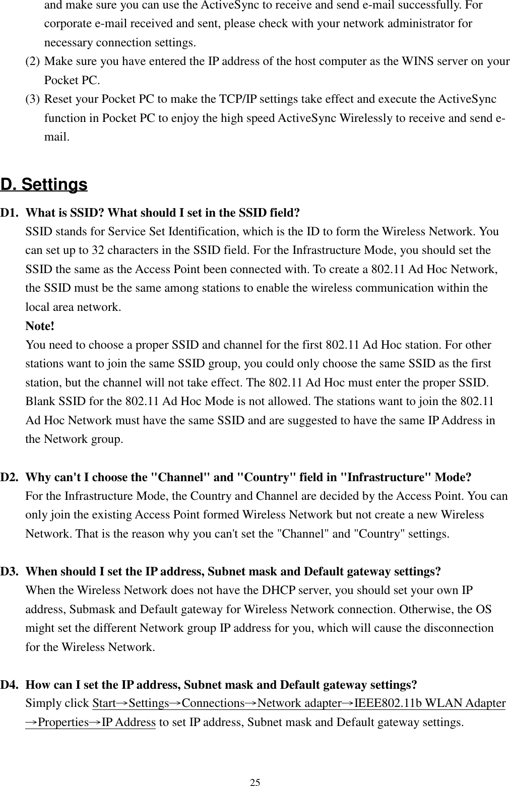25and make sure you can use the ActiveSync to receive and send e-mail successfully. Forcorporate e-mail received and sent, please check with your network administrator fornecessary connection settings.(2) Make sure you have entered the IP address of the host computer as the WINS server on yourPocket PC.(3) Reset your Pocket PC to make the TCP/IP settings take effect and execute the ActiveSyncfunction in Pocket PC to enjoy the high speed ActiveSync Wirelessly to receive and send e-mail.D. SettingsD1. What is SSID? What should I set in the SSID field?SSID stands for Service Set Identification, which is the ID to form the Wireless Network. Youcan set up to 32 characters in the SSID field. For the Infrastructure Mode, you should set theSSID the same as the Access Point been connected with. To create a 802.11 Ad Hoc Network,the SSID must be the same among stations to enable the wireless communication within thelocal area network.Note!You need to choose a proper SSID and channel for the first 802.11 Ad Hoc station. For otherstations want to join the same SSID group, you could only choose the same SSID as the firststation, but the channel will not take effect. The 802.11 Ad Hoc must enter the proper SSID.Blank SSID for the 802.11 Ad Hoc Mode is not allowed. The stations want to join the 802.11Ad Hoc Network must have the same SSID and are suggested to have the same IP Address inthe Network group.D2. Why can&apos;t I choose the &quot;Channel&quot; and &quot;Country&quot; field in &quot;Infrastructure&quot; Mode?For the Infrastructure Mode, the Country and Channel are decided by the Access Point. You canonly join the existing Access Point formed Wireless Network but not create a new WirelessNetwork. That is the reason why you can&apos;t set the &quot;Channel&quot; and &quot;Country&quot; settings.D3. When should I set the IP address, Subnet mask and Default gateway settings?When the Wireless Network does not have the DHCP server, you should set your own IPaddress, Submask and Default gateway for Wireless Network connection. Otherwise, the OSmight set the different Network group IP address for you, which will cause the disconnectionfor the Wireless Network.D4. How can I set the IP address, Subnet mask and Default gateway settings?Simply click Start→Settings→Connections→Network adapter→IEEE802.11b WLAN Adapter→Properties→IP Address to set IP address, Subnet mask and Default gateway settings.