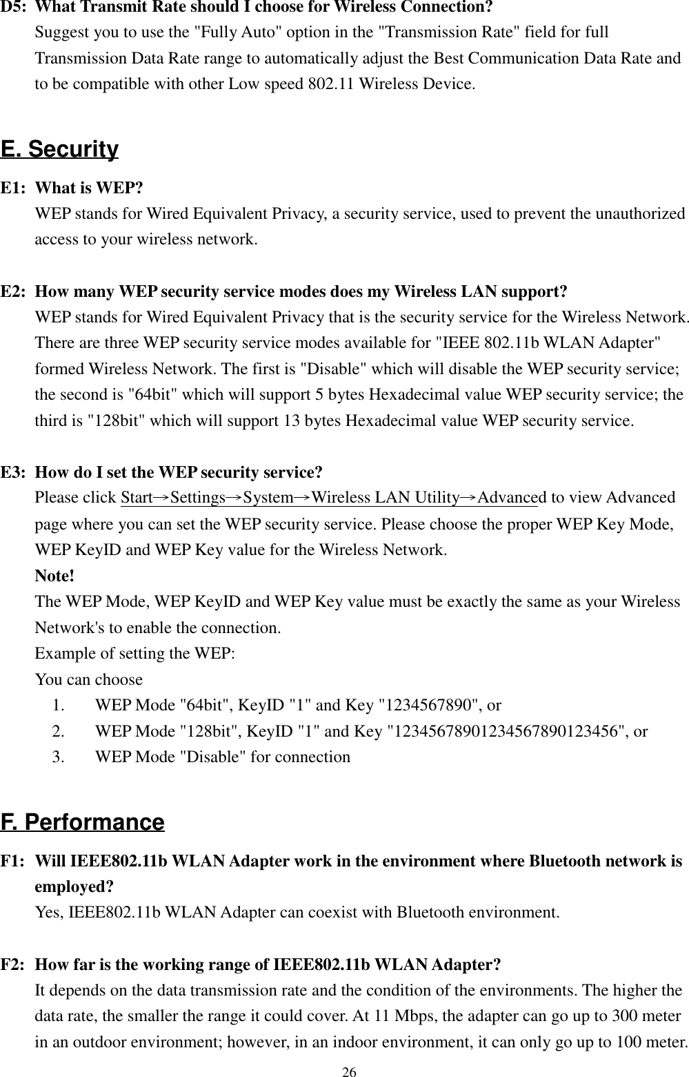 26D5: What Transmit Rate should I choose for Wireless Connection?Suggest you to use the &quot;Fully Auto&quot; option in the &quot;Transmission Rate&quot; field for fullTransmission Data Rate range to automatically adjust the Best Communication Data Rate andto be compatible with other Low speed 802.11 Wireless Device.E. SecurityE1: What is WEP?WEP stands for Wired Equivalent Privacy, a security service, used to prevent the unauthorizedaccess to your wireless network.E2: How many WEP security service modes does my Wireless LAN support?WEP stands for Wired Equivalent Privacy that is the security service for the Wireless Network.There are three WEP security service modes available for &quot;IEEE 802.11b WLAN Adapter&quot;formed Wireless Network. The first is &quot;Disable&quot; which will disable the WEP security service;the second is &quot;64bit&quot; which will support 5 bytes Hexadecimal value WEP security service; thethird is &quot;128bit&quot; which will support 13 bytes Hexadecimal value WEP security service.E3: How do I set the WEP security service?Please click Start→Settings→System→Wireless LAN Utility→Advanced to view Advancedpage where you can set the WEP security service. Please choose the proper WEP Key Mode,WEP KeyID and WEP Key value for the Wireless Network.Note!The WEP Mode, WEP KeyID and WEP Key value must be exactly the same as your WirelessNetwork&apos;s to enable the connection.Example of setting the WEP:You can choose1. WEP Mode &quot;64bit&quot;, KeyID &quot;1&quot; and Key &quot;1234567890&quot;, or2. WEP Mode &quot;128bit&quot;, KeyID &quot;1&quot; and Key &quot;12345678901234567890123456&quot;, or3. WEP Mode &quot;Disable&quot; for connectionF. PerformanceF1: Will IEEE802.11b WLAN Adapter work in the environment where Bluetooth network isemployed?Yes, IEEE802.11b WLAN Adapter can coexist with Bluetooth environment.F2: How far is the working range of IEEE802.11b WLAN Adapter?It depends on the data transmission rate and the condition of the environments. The higher thedata rate, the smaller the range it could cover. At 11 Mbps, the adapter can go up to 300 meterin an outdoor environment; however, in an indoor environment, it can only go up to 100 meter.