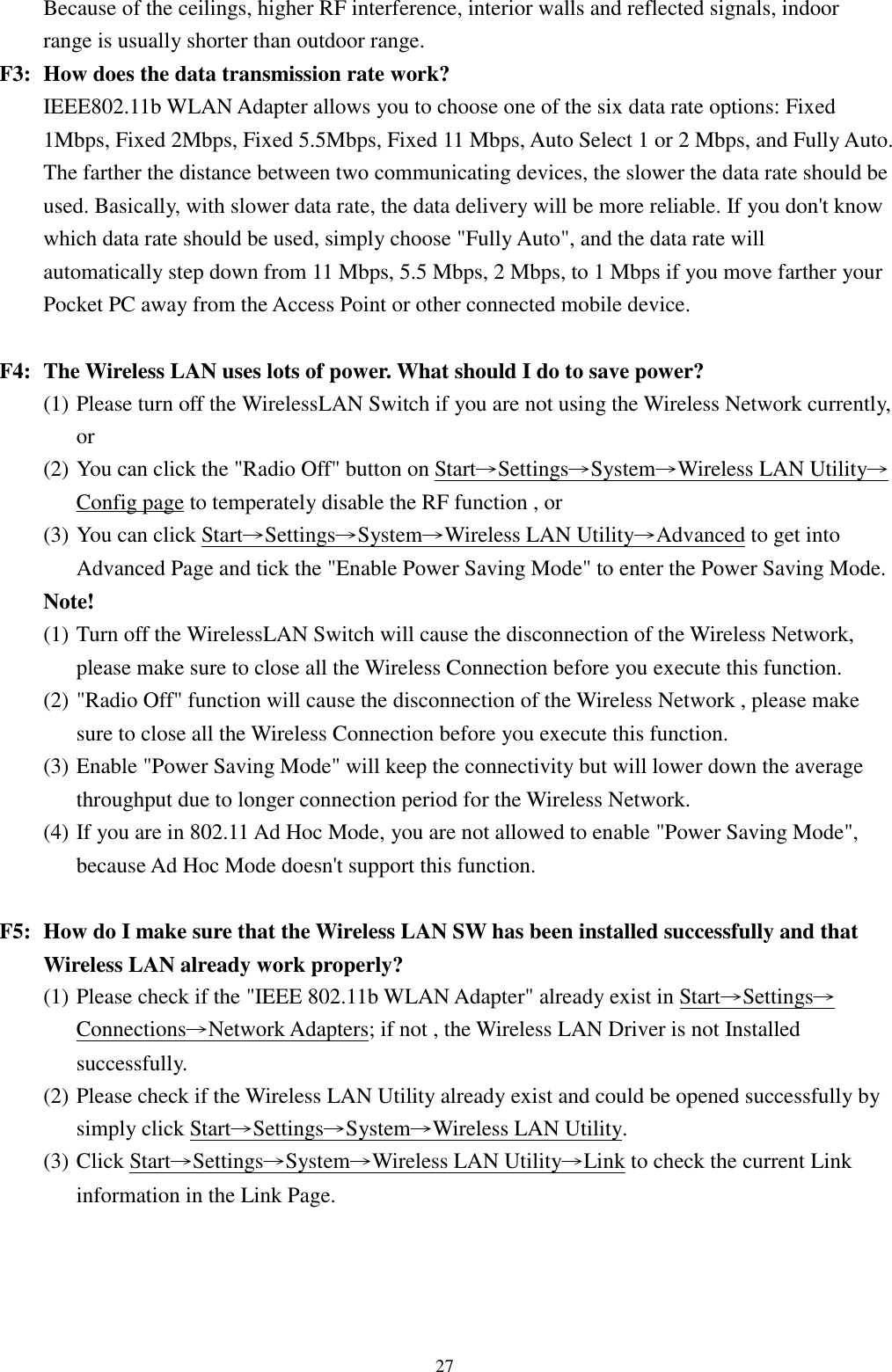 27Because of the ceilings, higher RF interference, interior walls and reflected signals, indoorrange is usually shorter than outdoor range.F3: How does the data transmission rate work?IEEE802.11b WLAN Adapter allows you to choose one of the six data rate options: Fixed1Mbps, Fixed 2Mbps, Fixed 5.5Mbps, Fixed 11 Mbps, Auto Select 1 or 2 Mbps, and Fully Auto.The farther the distance between two communicating devices, the slower the data rate should beused. Basically, with slower data rate, the data delivery will be more reliable. If you don&apos;t knowwhich data rate should be used, simply choose &quot;Fully Auto&quot;, and the data rate willautomatically step down from 11 Mbps, 5.5 Mbps, 2 Mbps, to 1 Mbps if you move farther yourPocket PC away from the Access Point or other connected mobile device.F4: The Wireless LAN uses lots of power. What should I do to save power?(1) Please turn off the WirelessLAN Switch if you are not using the Wireless Network currently,or(2) You can click the &quot;Radio Off&quot; button on Start→Settings→System→Wireless LAN Utility→Config page to temperately disable the RF function , or(3) You can click Start→Settings→System→Wireless LAN Utility→Advanced to get intoAdvanced Page and tick the &quot;Enable Power Saving Mode&quot; to enter the Power Saving Mode.Note!(1) Turn off the WirelessLAN Switch will cause the disconnection of the Wireless Network,please make sure to close all the Wireless Connection before you execute this function.(2) &quot;Radio Off&quot; function will cause the disconnection of the Wireless Network , please makesure to close all the Wireless Connection before you execute this function.(3) Enable &quot;Power Saving Mode&quot; will keep the connectivity but will lower down the averagethroughput due to longer connection period for the Wireless Network.(4) If you are in 802.11 Ad Hoc Mode, you are not allowed to enable &quot;Power Saving Mode&quot;,because Ad Hoc Mode doesn&apos;t support this function.F5: How do I make sure that the Wireless LAN SW has been installed successfully and thatWireless LAN already work properly?(1) Please check if the &quot;IEEE 802.11b WLAN Adapter&quot; already exist in Start→Settings→Connections→Network Adapters; if not , the Wireless LAN Driver is not Installedsuccessfully.(2) Please check if the Wireless LAN Utility already exist and could be opened successfully bysimply click Start→Settings→System→Wireless LAN Utility.(3) Click Start→Settings→System→Wireless LAN Utility→Link to check the current Linkinformation in the Link Page.