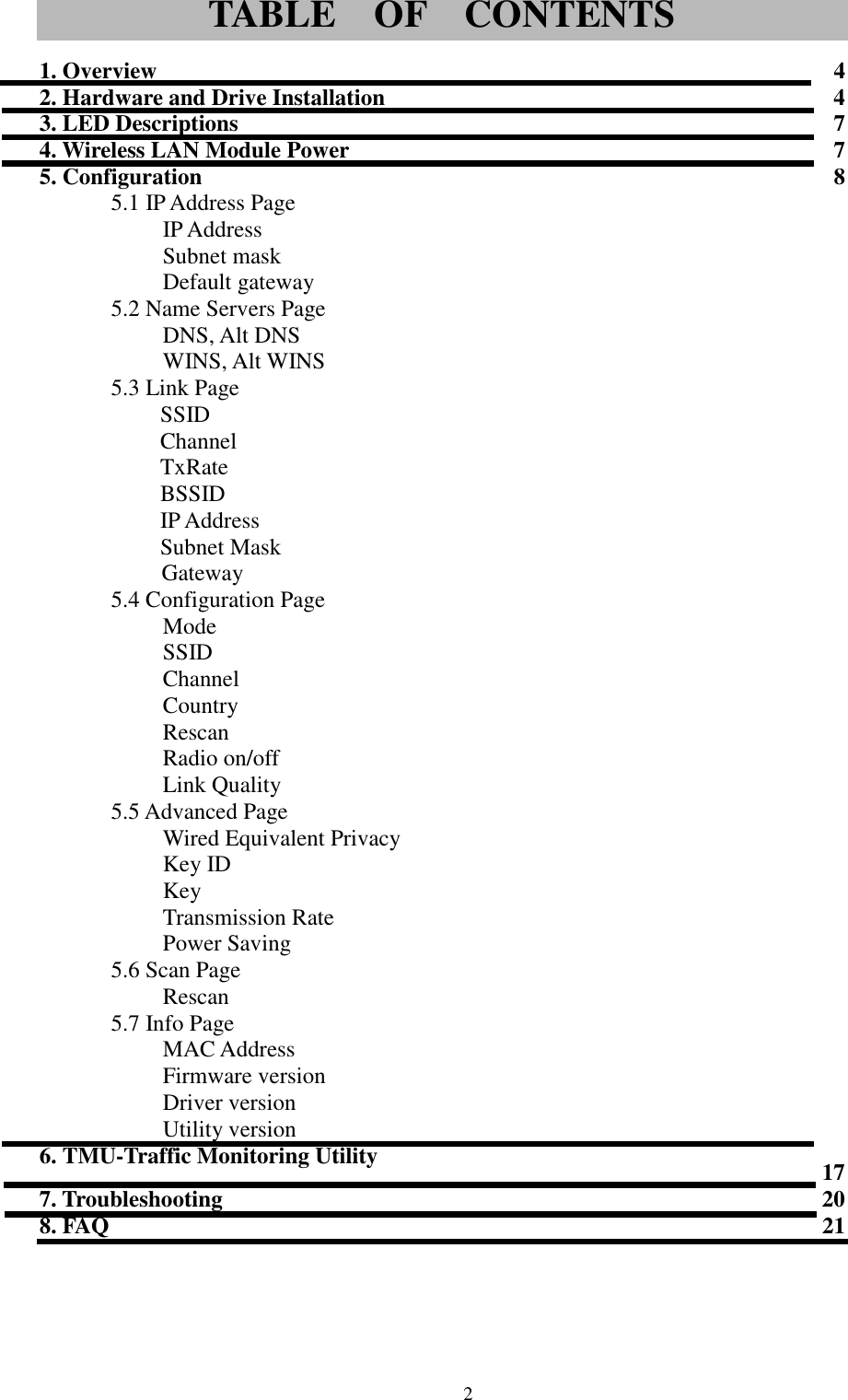 21. Overview 42. Hardware and Drive Installation 43. LED Descriptions 74. Wireless LAN Module Power 75. Configuration 85.1 IP Address PageIP AddressSubnet maskDefault gateway5.2 Name Servers PageDNS, Alt DNSWINS, Alt WINS5.3 Link PageSSIDChannelTxRateBSSIDIP AddressSubnet MaskGateway5.4 Configuration PageModeSSIDChannelCountryRescanRadio on/offLink Quality5.5 Advanced PageWired Equivalent PrivacyKey IDKeyTransmission RatePower Saving5.6 Scan PageRescan5.7 Info PageMAC AddressFirmware versionDriver versionUtility version6. TMU-Traffic Monitoring Utility 177. Troubleshooting 208. FAQ 21TABLE  OF  CONTENTS