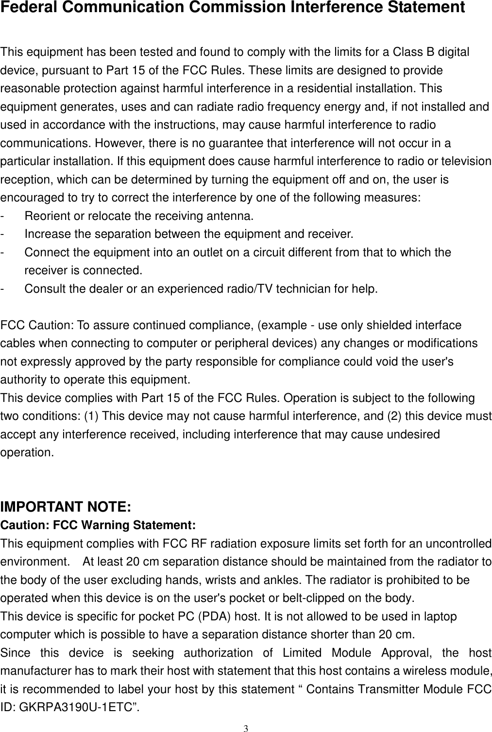 3Federal Communication Commission Interference StatementThis equipment has been tested and found to comply with the limits for a Class B digitaldevice, pursuant to Part 15 of the FCC Rules. These limits are designed to providereasonable protection against harmful interference in a residential installation. Thisequipment generates, uses and can radiate radio frequency energy and, if not installed andused in accordance with the instructions, may cause harmful interference to radiocommunications. However, there is no guarantee that interference will not occur in aparticular installation. If this equipment does cause harmful interference to radio or televisionreception, which can be determined by turning the equipment off and on, the user isencouraged to try to correct the interference by one of the following measures:-  Reorient or relocate the receiving antenna.-  Increase the separation between the equipment and receiver.-  Connect the equipment into an outlet on a circuit different from that to which thereceiver is connected.-  Consult the dealer or an experienced radio/TV technician for help.FCC Caution: To assure continued compliance, (example - use only shielded interfacecables when connecting to computer or peripheral devices) any changes or modificationsnot expressly approved by the party responsible for compliance could void the user&apos;sauthority to operate this equipment.This device complies with Part 15 of the FCC Rules. Operation is subject to the followingtwo conditions: (1) This device may not cause harmful interference, and (2) this device mustaccept any interference received, including interference that may cause undesiredoperation.IMPORTANT NOTE:Caution: FCC Warning Statement:This equipment complies with FCC RF radiation exposure limits set forth for an uncontrolledenvironment.    At least 20 cm separation distance should be maintained from the radiator tothe body of the user excluding hands, wrists and ankles. The radiator is prohibited to beoperated when this device is on the user&apos;s pocket or belt-clipped on the body.This device is specific for pocket PC (PDA) host. It is not allowed to be used in laptopcomputer which is possible to have a separation distance shorter than 20 cm.Since this device is seeking authorization of Limited Module Approval, the hostmanufacturer has to mark their host with statement that this host contains a wireless module,it is recommended to label your host by this statement “ Contains Transmitter Module FCCID: GKRPA3190U-1ETC”.