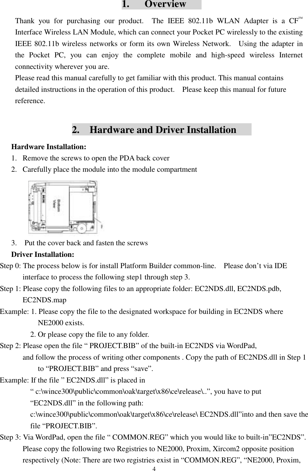 41.   OverviewThank you for purchasing our product.  The IEEE 802.11b WLAN Adapter is a CF™Interface Wireless LAN Module, which can connect your Pocket PC wirelessly to the existingIEEE 802.11b wireless networks or form its own Wireless Network.   Using the adapter inthe Pocket PC, you can enjoy the complete mobile and high-speed wireless Internetconnectivity wherever you are.Please read this manual carefully to get familiar with this product. This manual containsdetailed instructions in the operation of this product.    Please keep this manual for futurereference.2.    Hardware and Driver InstallationHardware Installation:1. Remove the screws to open the PDA back cover2. Carefully place the module into the module compartment3.    Put the cover back and fasten the screwsDriver Installation:Step 0: The process below is for install Platform Builder common-line.    Please don’t via IDEinterface to process the following step1 through step 3.Step 1: Please copy the following files to an appropriate folder: EC2NDS.dll, EC2NDS.pdb,EC2NDS.mapExample: 1. Please copy the file to the designated workspace for building in EC2NDS whereNE2000 exists.        2. Or please copy the file to any folder.Step 2: Please open the file “ PROJECT.BIB” of the built-in EC2NDS via WordPad,and follow the process of writing other components . Copy the path of EC2NDS.dll in Step 1to “PROJECT.BIB” and press “save”.Example: If the file ” EC2NDS.dll” is placed in“ c:\wince300\public\common\oak\target\x86\ce\release\..”, you have to put“EC2NDS.dll” in the following path:c:\wince300\public\common\oak\target\x86\ce\release\ EC2NDS.dll”into and then save thefile “PROJECT.BIB”.Step 3: Via WordPad, open the file “ COMMON.REG” which you would like to built-in”EC2NDS”.Please copy the following two Registries to NE2000, Proxim, Xircom2 opposite positionrespectively (Note: There are two registries exist in “COMMON.REG”, “NE2000, Proxim,