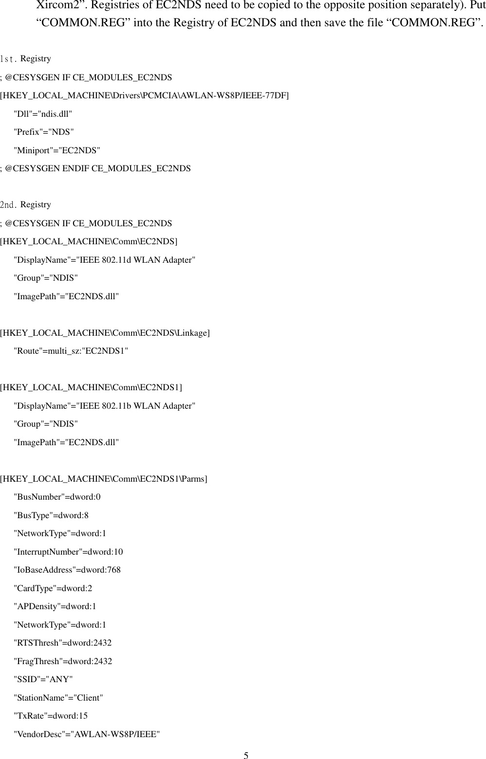 5Xircom2”. Registries of EC2NDS need to be copied to the opposite position separately). Put“COMMON.REG” into the Registry of EC2NDS and then save the file “COMMON.REG”.1st. Registry; @CESYSGEN IF CE_MODULES_EC2NDS[HKEY_LOCAL_MACHINE\Drivers\PCMCIA\AWLAN-WS8P/IEEE-77DF]   &quot;Dll&quot;=&quot;ndis.dll&quot;   &quot;Prefix&quot;=&quot;NDS&quot;   &quot;Miniport&quot;=&quot;EC2NDS&quot;; @CESYSGEN ENDIF CE_MODULES_EC2NDS2nd. Registry; @CESYSGEN IF CE_MODULES_EC2NDS[HKEY_LOCAL_MACHINE\Comm\EC2NDS]   &quot;DisplayName&quot;=&quot;IEEE 802.11d WLAN Adapter&quot;   &quot;Group&quot;=&quot;NDIS&quot;   &quot;ImagePath&quot;=&quot;EC2NDS.dll&quot;[HKEY_LOCAL_MACHINE\Comm\EC2NDS\Linkage]   &quot;Route&quot;=multi_sz:&quot;EC2NDS1&quot;[HKEY_LOCAL_MACHINE\Comm\EC2NDS1]   &quot;DisplayName&quot;=&quot;IEEE 802.11b WLAN Adapter&quot;   &quot;Group&quot;=&quot;NDIS&quot;   &quot;ImagePath&quot;=&quot;EC2NDS.dll&quot;[HKEY_LOCAL_MACHINE\Comm\EC2NDS1\Parms]   &quot;BusNumber&quot;=dword:0   &quot;BusType&quot;=dword:8   &quot;NetworkType&quot;=dword:1   &quot;InterruptNumber&quot;=dword:10   &quot;IoBaseAddress&quot;=dword:768   &quot;CardType&quot;=dword:2   &quot;APDensity&quot;=dword:1   &quot;NetworkType&quot;=dword:1   &quot;RTSThresh&quot;=dword:2432   &quot;FragThresh&quot;=dword:2432   &quot;SSID&quot;=&quot;ANY&quot;   &quot;StationName&quot;=&quot;Client&quot;   &quot;TxRate&quot;=dword:15   &quot;VendorDesc&quot;=&quot;AWLAN-WS8P/IEEE&quot;