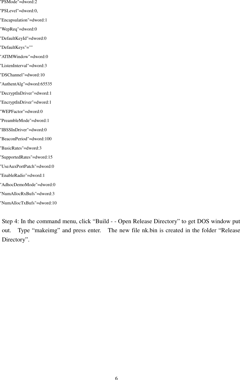 6   &quot;PSMode&quot;=dword:2   &quot;PSLevel&quot;=dword:0,   &quot;Encapsulation&quot;=dword:1   &quot;WepReq&quot;=dword:0   &quot;DefaultKeyId&quot;=dword:0   &quot;DefaultKeys&quot;=&quot;&quot;   &quot;ATIMWindow&quot;=dword:0   &quot;ListenInterval&quot;=dword:3   &quot;DSChannel&quot;=dword:10   &quot;AuthentAlg&quot;=dword:65535   &quot;DecryptInDriver&quot;=dword:1   &quot;EncryptInDriver&quot;=dword:1   &quot;WEPFactor&quot;=dword:0   &quot;PreambleMode&quot;=dword:1   &quot;IBSSInDriver&quot;=dword:0   &quot;BeaconPeriod&quot;=dword:100   &quot;BasicRates&quot;=dword:3   &quot;SupportedRates&quot;=dword:15   &quot;UseAuxPortPatch&quot;=dword:0   &quot;EnableRadio&quot;=dword:1   &quot;AdhocDemoMode&quot;=dword:0   &quot;NumAllocRxBufs&quot;=dword:3   &quot;NumAllocTxBufs&quot;=dword:10Step 4: In the command menu, click “Build - - Open Release Directory” to get DOS window putout.    Type “makeimg” and press enter.    The new file nk.bin is created in the folder “ReleaseDirectory”.