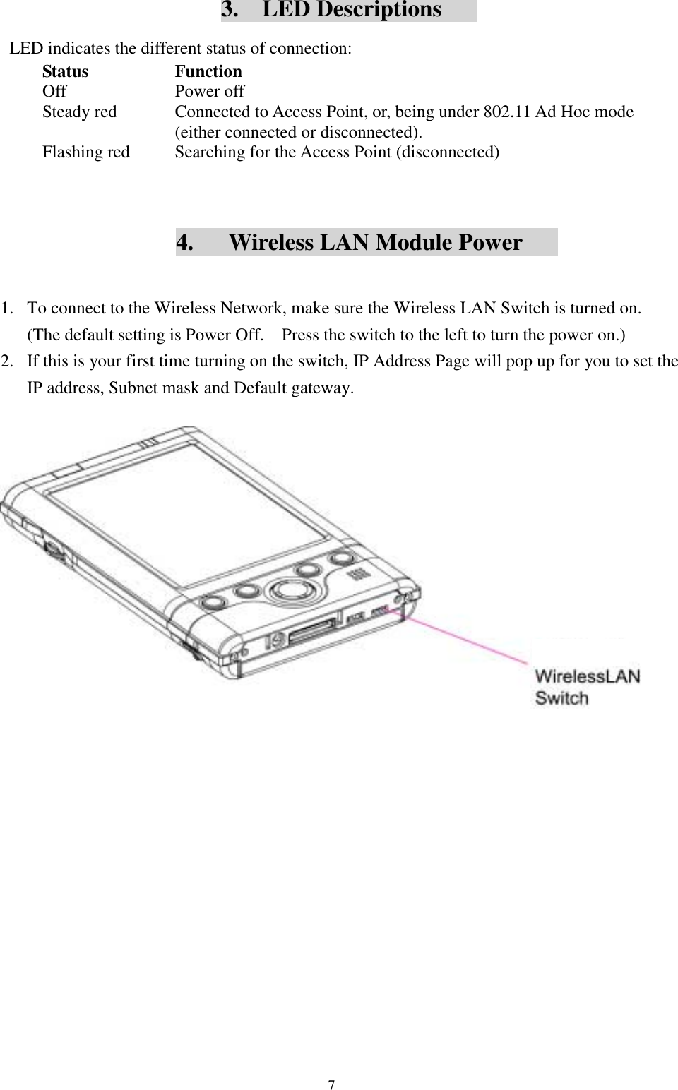 73.  LED DescriptionsLED indicates the different status of connection:Status FunctionOff Power offSteady red Connected to Access Point, or, being under 802.11 Ad Hoc mode(either connected or disconnected).Flashing red Searching for the Access Point (disconnected)4.      Wireless LAN Module Power1. To connect to the Wireless Network, make sure the Wireless LAN Switch is turned on.(The default setting is Power Off.    Press the switch to the left to turn the power on.)2. If this is your first time turning on the switch, IP Address Page will pop up for you to set theIP address, Subnet mask and Default gateway.