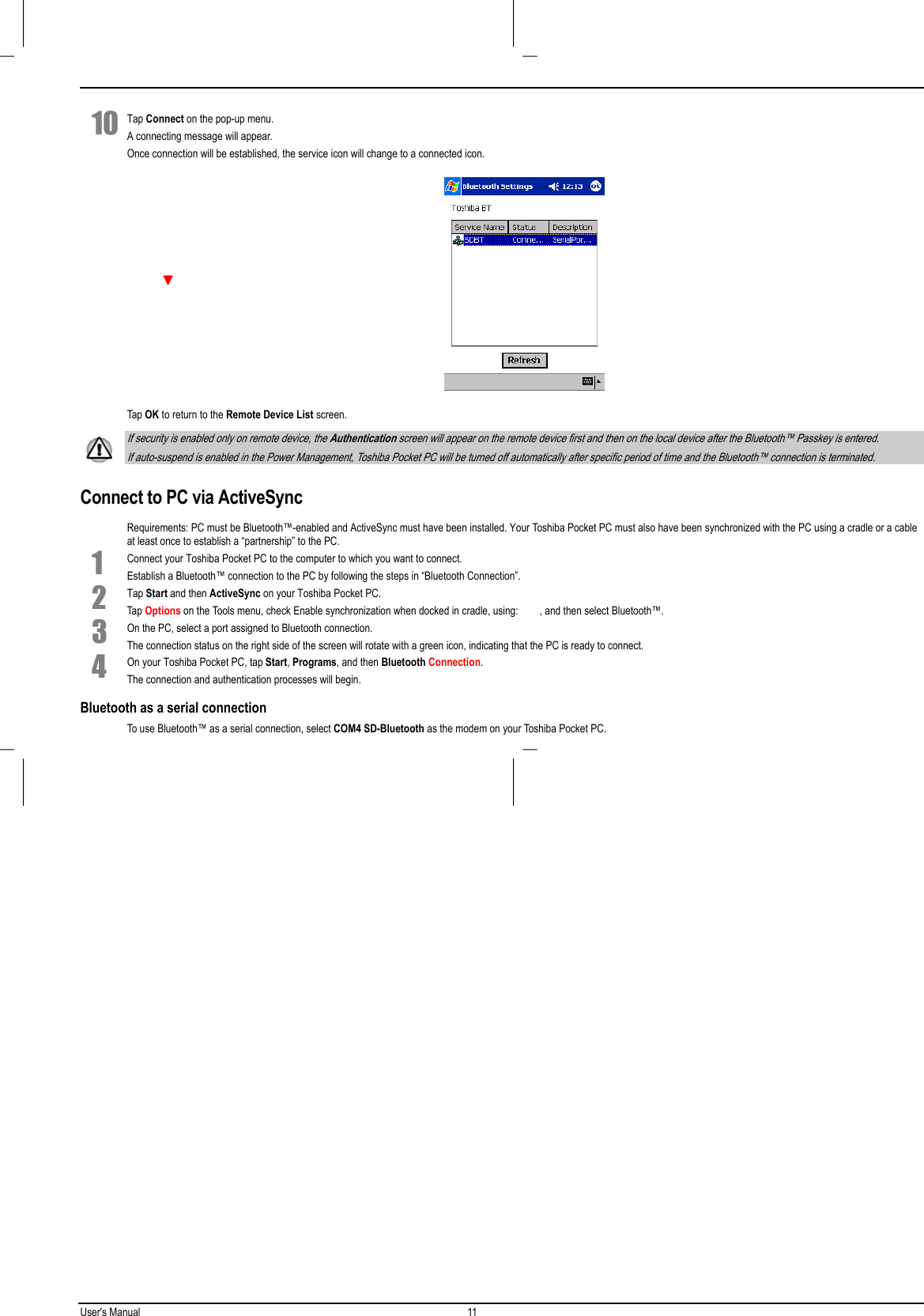 User&apos;s Manual 11  10 Tap Connect on the pop-up menu.A connecting message will appear.Once connection will be established, the service icon will change to a connected icon. Tap OK to return to the Remote Device List screen. If security is enabled only on remote device, the Authentication screen will appear on the remote device first and then on the local device after the Bluetooth™ Passkey is entered. If auto-suspend is enabled in the Power Management, Toshiba Pocket PC will be turned off automatically after specific period of time and the Bluetooth™ connection is terminated.Connect to PC via ActiveSyncRequirements: PC must be Bluetooth™-enabled and ActiveSync must have been installed. Your Toshiba Pocket PC must also have been synchronized with the PC using a cradle or a cableat least once to establish a “partnership” to the PC.1 Connect your Toshiba Pocket PC to the computer to which you want to connect.Establish a Bluetooth™ connection to the PC by following the steps in “Bluetooth Connection”.2 Tap Start and then ActiveSync on your Toshiba Pocket PC.Tap Options on the Tools menu, check Enable synchronization when docked in cradle, using:        , and then select Bluetooth™.3 On the PC, select a port assigned to Bluetooth connection.The connection status on the right side of the screen will rotate with a green icon, indicating that the PC is ready to connect.4 On your Toshiba Pocket PC, tap Start, Programs, and then Bluetooth Connection.The connection and authentication processes will begin.Bluetooth as a serial connectionTo use Bluetooth™ as a serial connection, select COM4 SD-Bluetooth as the modem on your Toshiba Pocket PC. 