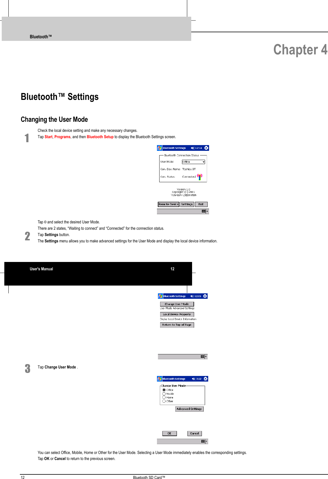 12 Bluetooth SD Card™ Chapter 4Bluetooth™ SettingsChanging the User ModeCheck the local device setting and make any necessary changes.1 Tap Start, Programs, and then Bluetooth Setup to display the Bluetooth Settings screen. Tap θ and select the desired User Mode.There are 2 states, “Waiting to connect” and “Connected” for the connection status.2 Tap Settings button.The Settings menu allows you to make advanced settings for the User Mode and display the local device information. 3 Tap Change User Mode . You can select Office, Mobile, Home or Other for the User Mode. Selecting a User Mode immediately enables the corresponding settings.Tap OK or Cancel to return to the previous screen.Bluetooth™User&apos;s Manual 12