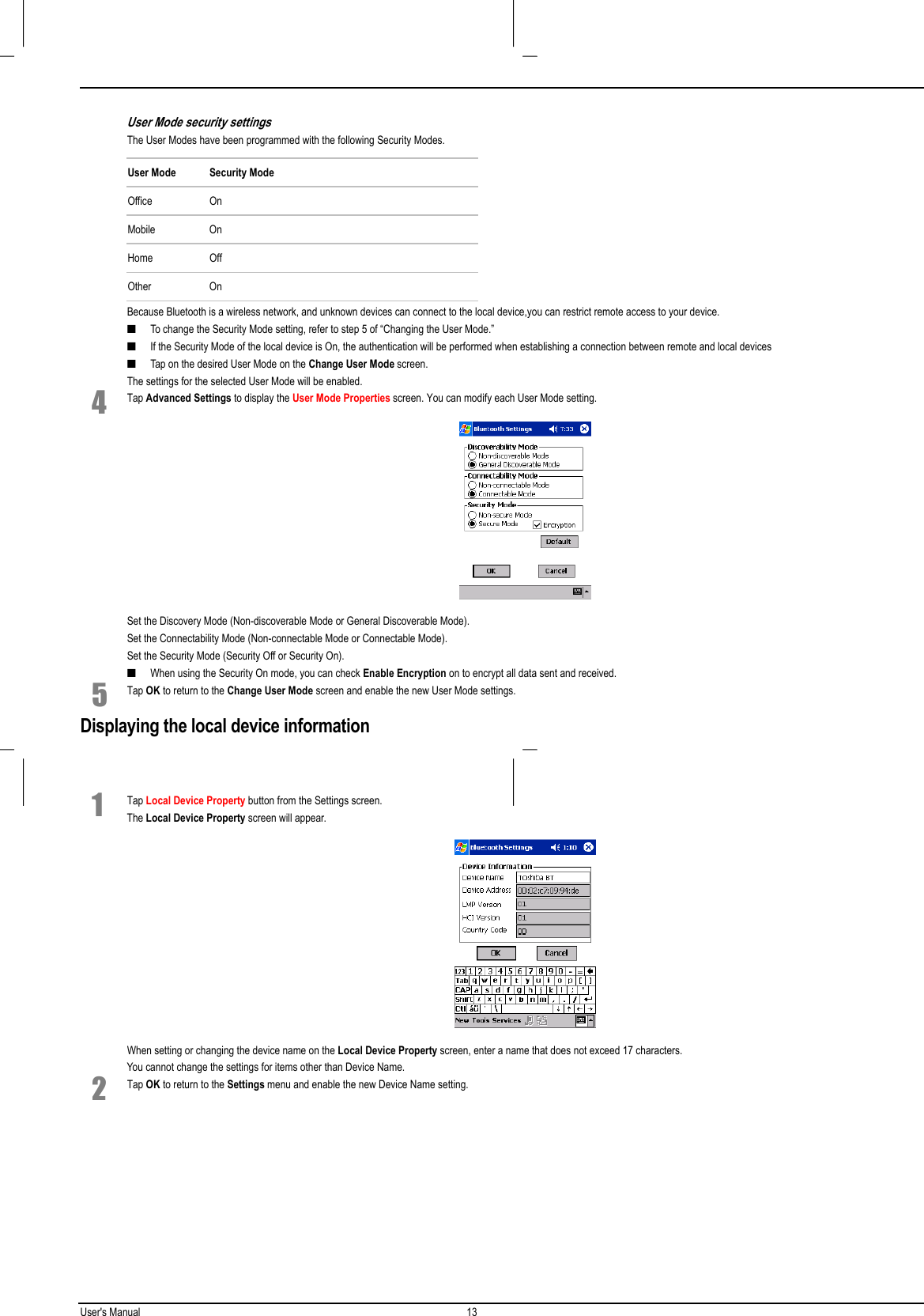 User&apos;s Manual 13  User Mode security settingsThe User Modes have been programmed with the following Security Modes.User Mode Security ModeOffice OnMobile OnHome OffOther OnBecause Bluetooth is a wireless network, and unknown devices can connect to the local device,you can restrict remote access to your device.■ To change the Security Mode setting, refer to step 5 of “Changing the User Mode.”■ If the Security Mode of the local device is On, the authentication will be performed when establishing a connection between remote and local devices■ Tap on the desired User Mode on the Change User Mode screen.The settings for the selected User Mode will be enabled.4 Tap Advanced Settings to display the User Mode Properties screen. You can modify each User Mode setting. Set the Discovery Mode (Non-discoverable Mode or General Discoverable Mode).Set the Connectability Mode (Non-connectable Mode or Connectable Mode).Set the Security Mode (Security Off or Security On).■ When using the Security On mode, you can check Enable Encryption on to encrypt all data sent and received.5 Tap OK to return to the Change User Mode screen and enable the new User Mode settings.Displaying the local device information1 Tap Local Device Property button from the Settings screen.The Local Device Property screen will appear. When setting or changing the device name on the Local Device Property screen, enter a name that does not exceed 17 characters.You cannot change the settings for items other than Device Name.2 Tap OK to return to the Settings menu and enable the new Device Name setting.