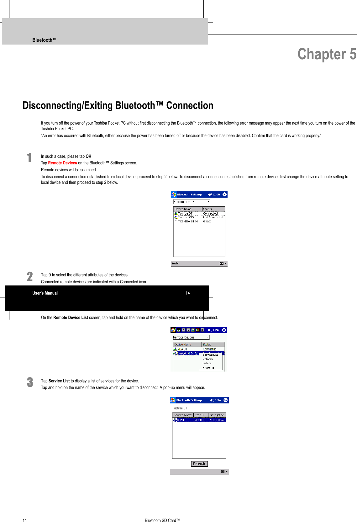 14 Bluetooth SD Card™ Chapter 5Disconnecting/Exiting Bluetooth™ ConnectionIf you turn off the power of your Toshiba Pocket PC without first disconnecting the Bluetooth™ connection, the following error message may appear the next time you turn on the power of theToshiba Pocket PC:“An error has occurred with Bluetooth, either because the power has been turned off or because the device has been disabled. Confirm that the card is working properly.”1 In such a case, please tap OKTap Remote Devices on the Bluetooth™ Settings screen.Remote devices will be searched.To disconnect a connection established from local device, proceed to step 2 below. To disconnect a connection established from remote device, first change the device attribute setting tolocal device and then proceed to step 2 below. 2 Tap θ to select the different attributes of the devicesConnected remote devices are indicated with a Connected icon.On the Remote Device List screen, tap and hold on the name of the device which you want to disconnect. 3 Tap Service List to display a list of services for the device.Tap and hold on the name of the service which you want to disconnect. A pop-up menu will appear. Bluetooth™User&apos;s Manual 14