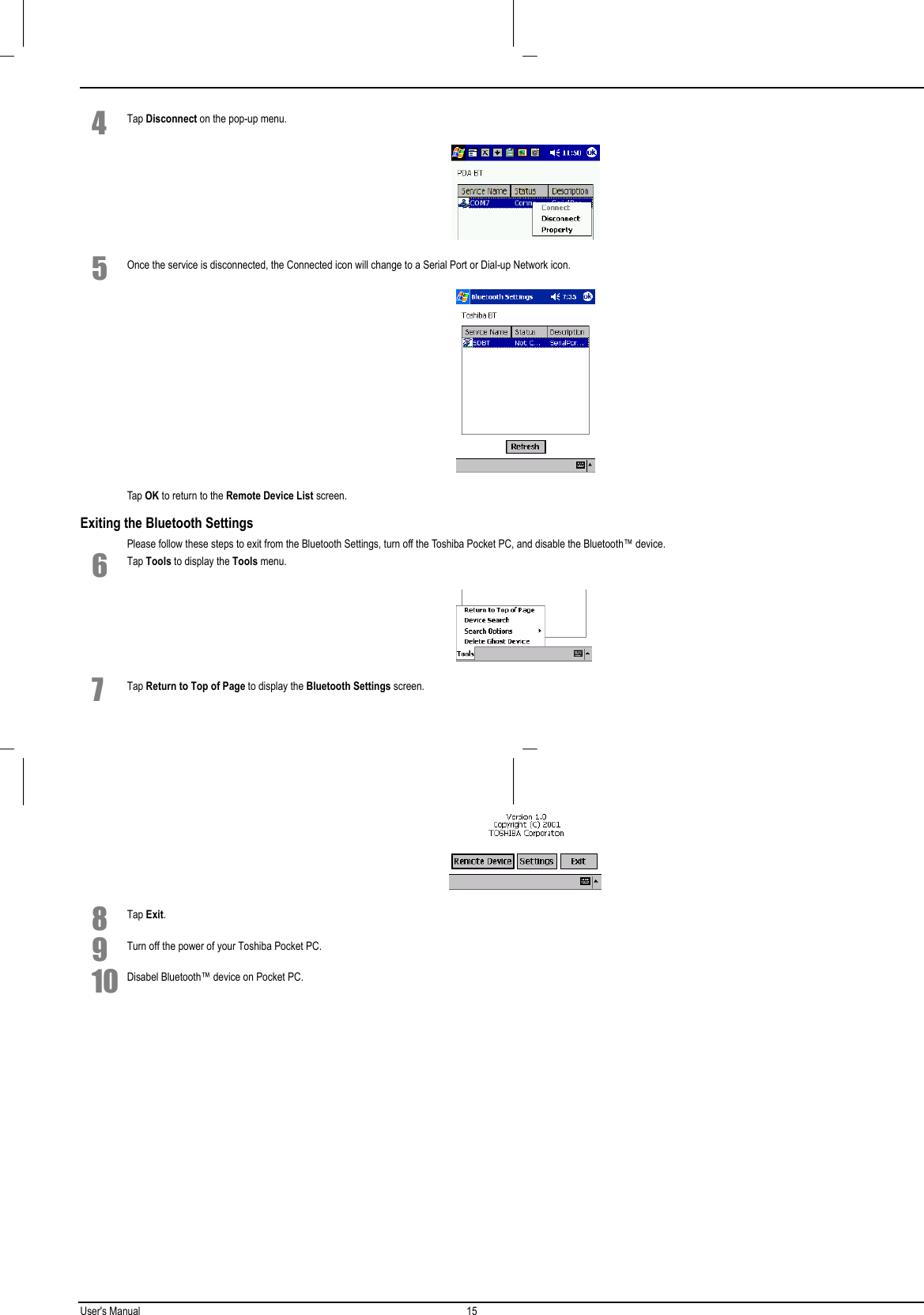 User&apos;s Manual 15  4 Tap Disconnect on the pop-up menu. 5 Once the service is disconnected, the Connected icon will change to a Serial Port or Dial-up Network icon. Tap OK to return to the Remote Device List screen.Exiting the Bluetooth SettingsPlease follow these steps to exit from the Bluetooth Settings, turn off the Toshiba Pocket PC, and disable the Bluetooth™ device.6 Tap Tools to display the Tools menu. 7 Tap Return to Top of Page to display the Bluetooth Settings screen. 8 Tap Exit.9 Turn off the power of your Toshiba Pocket PC.10 Disabel Bluetooth™ device on Pocket PC.