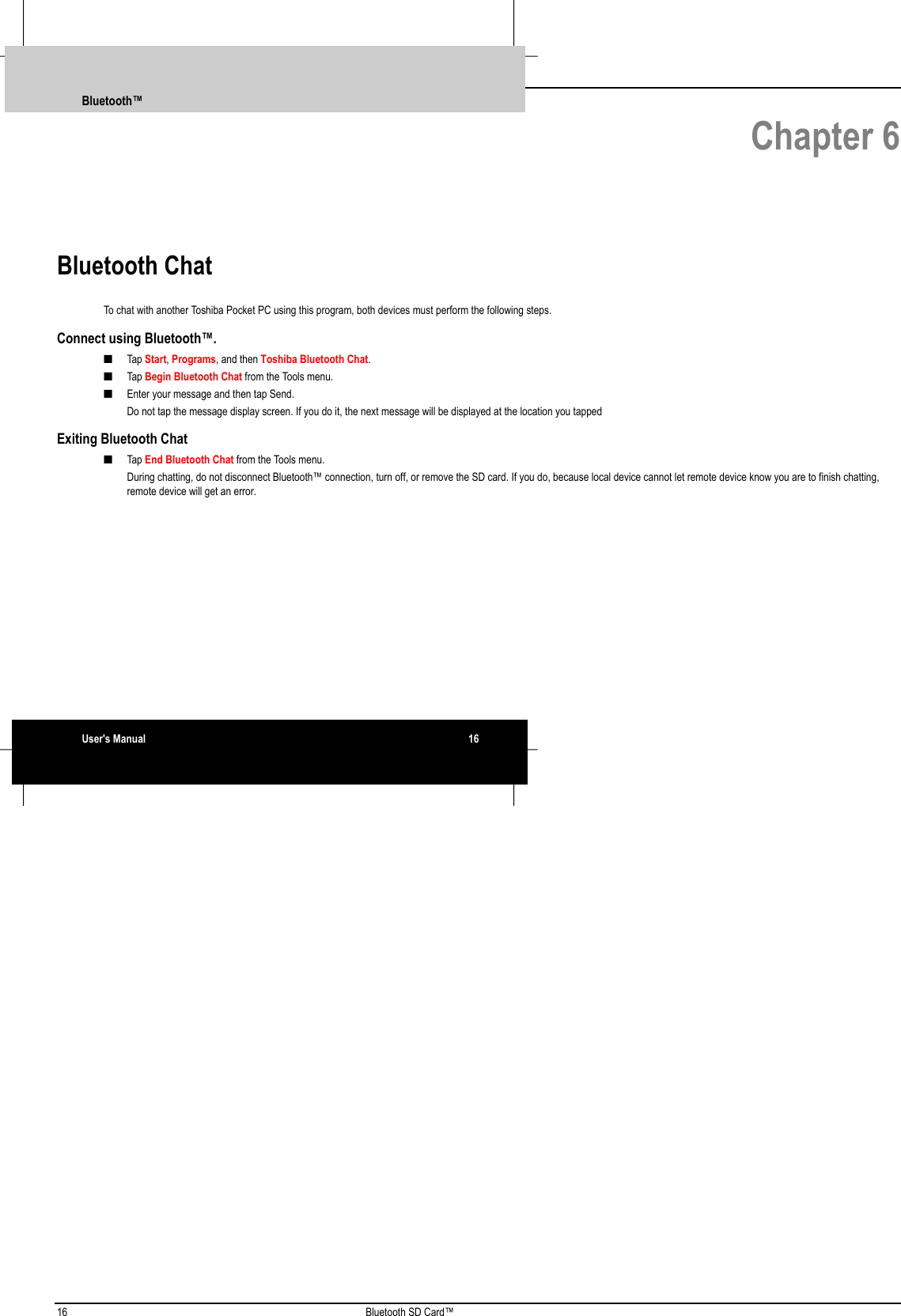 16 Bluetooth SD Card™ Chapter 6Bluetooth ChatTo chat with another Toshiba Pocket PC using this program, both devices must perform the following steps.Connect using Bluetooth™.■ Tap Start, Programs, and then Toshiba Bluetooth Chat.■ Tap Begin Bluetooth Chat from the Tools menu.■ Enter your message and then tap Send. Do not tap the message display screen. If you do it, the next message will be displayed at the location you tappedExiting Bluetooth Chat■ Tap End Bluetooth Chat from the Tools menu. During chatting, do not disconnect Bluetooth™ connection, turn off, or remove the SD card. If you do, because local device cannot let remote device know you are to finish chatting,remote device will get an error.Bluetooth™User&apos;s Manual 16