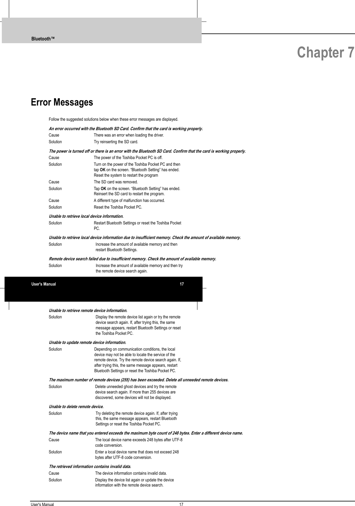 User&apos;s Manual 17   Chapter 7Error MessagesFollow the suggested solutions below when these error messages are displayed.An error occurred with the Bluetooth SD Card. Confirm that the card is working properly.Cause There was an error when loading the driver.Solution Try reinserting the SD card.The power is turned off or there is an error with the Bluetooth SD Card. Confirm that the card is working properly.Cause The power of the Toshiba Pocket PC is off.Solution Turn on the power of the Toshiba Pocket PC and thentap OK on the screen. “Bluetooth Setting” has ended.Reset the system to restart the programCause The SD card was removed.Solution Tap OK on the screen. “Bluetooth Setting” has ended.Reinsert the SD card to restart the program.Cause A different type of malfunction has occurred.Solution Reset the Toshiba Pocket PC.Unable to retrieve local device information.Solution Restart Bluetooth Settings or reset the Toshiba PocketPC.Unable to retrieve local device information due to insufficient memory. Check the amount of available memory.Solution Increase the amount of available memory and thenrestart Bluetooth Settings.Remote device search failed due to insufficient memory. Check the amount of available memory.Solution Increase the amount of available memory and then trythe remote device search again.Unable to retrieve remote device information.Solution Display the remote device list again or try the remotedevice search again. If, after trying this, the samemessage appears, restart Bluetooth Settings or resetthe Toshiba Pocket PC.Unable to update remote device information.Solution Depending on communication conditions, the localdevice may not be able to locate the service of theremote device. Try the remote device search again. If,after trying this, the same message appears, restartBluetooth Settings or reset the Toshiba Pocket PC.The maximum number of remote devices (255) has been exceeded. Delete all unneeded remote devices.Solution Delete unneeded ghost devices and try the remotedevice search again. If more than 255 devices arediscovered, some devices will not be displayed.Unable to delete remote device.Solution Try deleting the remote device again. If, after tryingthis, the same message appears, restart BluetoothSettings or reset the Toshiba Pocket PC.The device name that you entered exceeds the maximum byte count of 248 bytes. Enter a different device name.Cause The local device name exceeds 248 bytes after UTF-8code conversion.Solution Enter a local device name that does not exceed 248bytes after UTF-8 code conversion.The retrieved information contains invalid data.Cause The device information contains invalid data.Solution Display the device list again or update the deviceinformation with the remote device search.Bluetooth™User&apos;s Manual 17