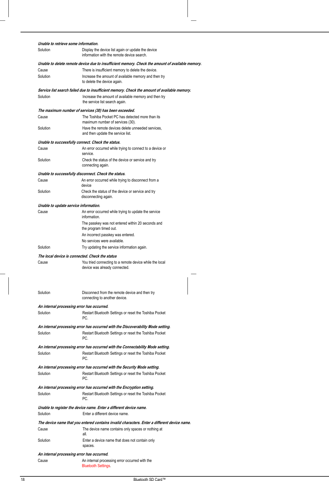 18 Bluetooth SD Card™Unable to retrieve some information.Solution Display the device list again or update the deviceinformation with the remote device search.Unable to delete remote device due to insufficient memory. Check the amount of available memory.Cause There is insufficient memory to delete the device.Solution Increase the amount of available memory and then tryto delete the device again.Service list search failed due to insufficient memory. Check the amount of available memory.Solution Increase the amount of available memory and then trythe service list search again.The maximum number of services (30) has been exceeded.Cause The Toshiba Pocket PC has detected more than itsmaximum number of services (30).Solution Have the remote devices delete unneeded services,and then update the service list.Unable to successfully connect. Check the status.Cause An error occurred while trying to connect to a device orservice.Solution Check the status of the device or service and tryconnecting again.Unable to successfully disconnect. Check the status.Cause An error occurred while trying to disconnect from adeviceSolution Check the status of the device or service and trydisconnecting again.Unable to update service information.Cause An error occurred while trying to update the serviceinformation.The passkey was not entered within 20 seconds andthe program timed out.An incorrect passkey was entered.No services were available.Solution Try updating the service information again.The local device is connected. Check the statusCause You tried connecting to a remote device while the localdevice was already connected.Solution Disconnect from the remote device and then tryconnecting to another device.An internal processing error has occurred.Solution Restart Bluetooth Settings or reset the Toshiba PocketPC.An internal processing error has occurred with the Discoverability Mode setting.Solution Restart Bluetooth Settings or reset the Toshiba PocketPC.An internal processing error has occurred with the Connectability Mode setting.Solution Restart Bluetooth Settings or reset the Toshiba PocketPC.An internal processing error has occurred with the Security Mode setting.Solution Restart Bluetooth Settings or reset the Toshiba PocketPC.An internal processing error has occurred with the Encryption setting.Solution Restart Bluetooth Settings or reset the Toshiba PocketPC.Unable to register the device name. Enter a different device name.Solution Enter a different device name.The device name that you entered contains invalid characters. Enter a different device name.Cause The device name contains only spaces or nothing atall.Solution Enter a device name that does not contain onlyspaces.An internal processing error has occurred.Cause An internal processing error occurred with theBluetooth Settings.