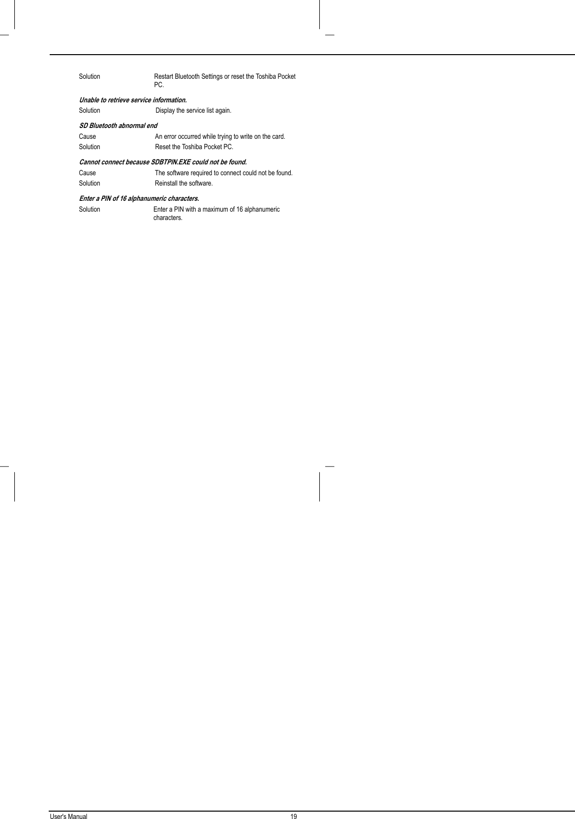 User&apos;s Manual 19  Solution Restart Bluetooth Settings or reset the Toshiba PocketPC.Unable to retrieve service information.Solution Display the service list again.SD Bluetooth abnormal endCause An error occurred while trying to write on the card.Solution Reset the Toshiba Pocket PC.Cannot connect because SDBTPIN.EXE could not be found.Cause The software required to connect could not be found.Solution Reinstall the software.Enter a PIN of 16 alphanumeric characters.Solution Enter a PIN with a maximum of 16 alphanumericcharacters.