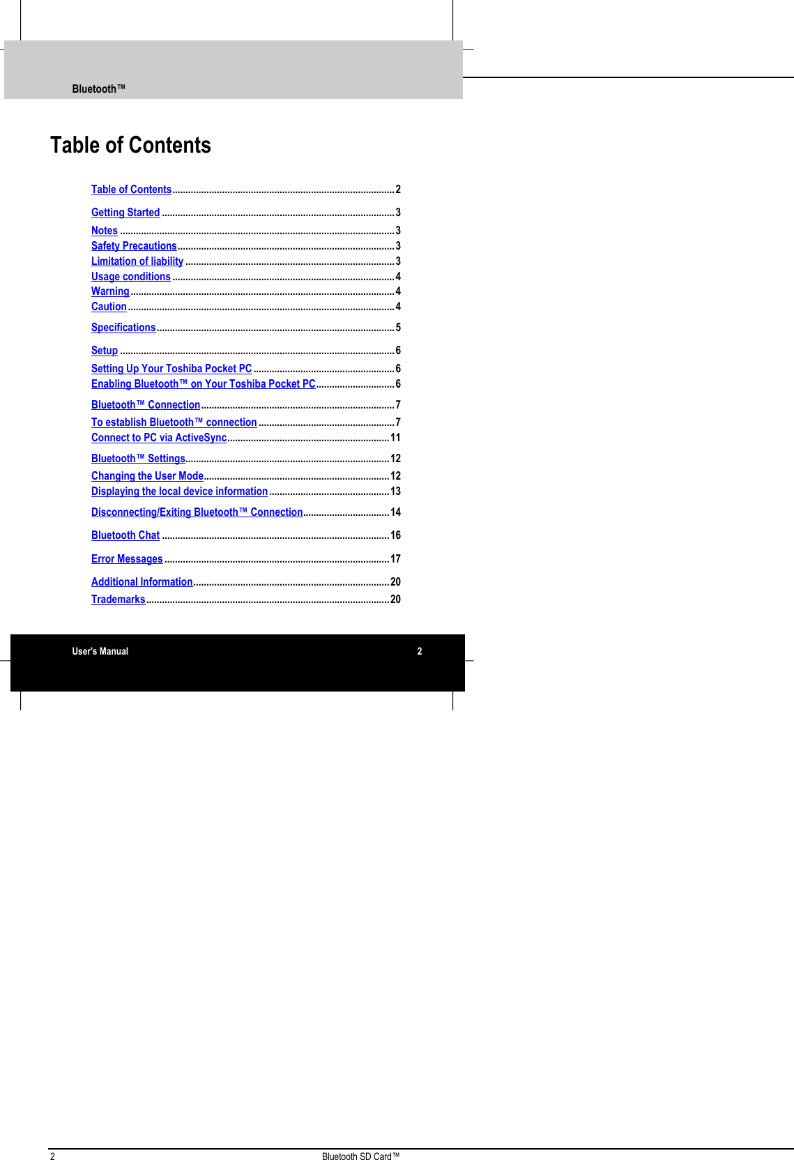 2 Bluetooth SD Card™Table of ContentsTable of Contents.....................................................................................2Getting Started .........................................................................................3Notes .........................................................................................................3Safety Precautions...................................................................................3Limitation of liability ................................................................................3Usage conditions .....................................................................................4Warning.....................................................................................................4Caution......................................................................................................4Specifications...........................................................................................5Setup .........................................................................................................6Setting Up Your Toshiba Pocket PC......................................................6Enabling Bluetooth™ on Your Toshiba Pocket PC..............................6Bluetooth™ Connection..........................................................................7To establish Bluetooth™ connection ....................................................7Connect to PC via ActiveSync..............................................................11Bluetooth™ Settings..............................................................................12Changing the User Mode.......................................................................12Displaying the local device information..............................................13Disconnecting/Exiting Bluetooth™ Connection.................................14Bluetooth Chat .......................................................................................16Error Messages ......................................................................................17Additional Information...........................................................................20Trademarks.............................................................................................20Bluetooth™User&apos;s Manual 2