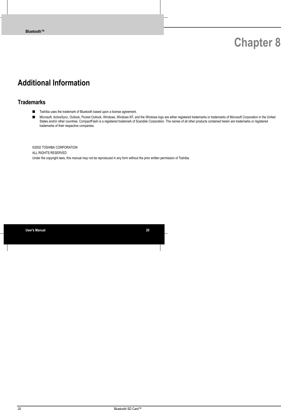 20 Bluetooth SD Card™ Chapter 8Additional InformationTrademarks■ Toshiba uses the trademark of Bluetooth based upon a license agreement.■ Microsoft, ActiveSync, Outlook, Pocket Outlook, Windows, Windows NT, and the Windows logo are either registered trademarks or trademarks of Microsoft Corporation in the UnitedStates and/or other countries. CompactFlash is a registered trademark of Scandisk Corporation. The names of all other products contained herein are trademarks or registeredtrademarks of their respective companies.©2002 TOSHIBA CORPORATIONALL RIGHTS RESERVEDUnder the copyright laws, this manual may not be reproduced in any form without the prior written permission of Toshiba.Bluetooth™User&apos;s Manual 20