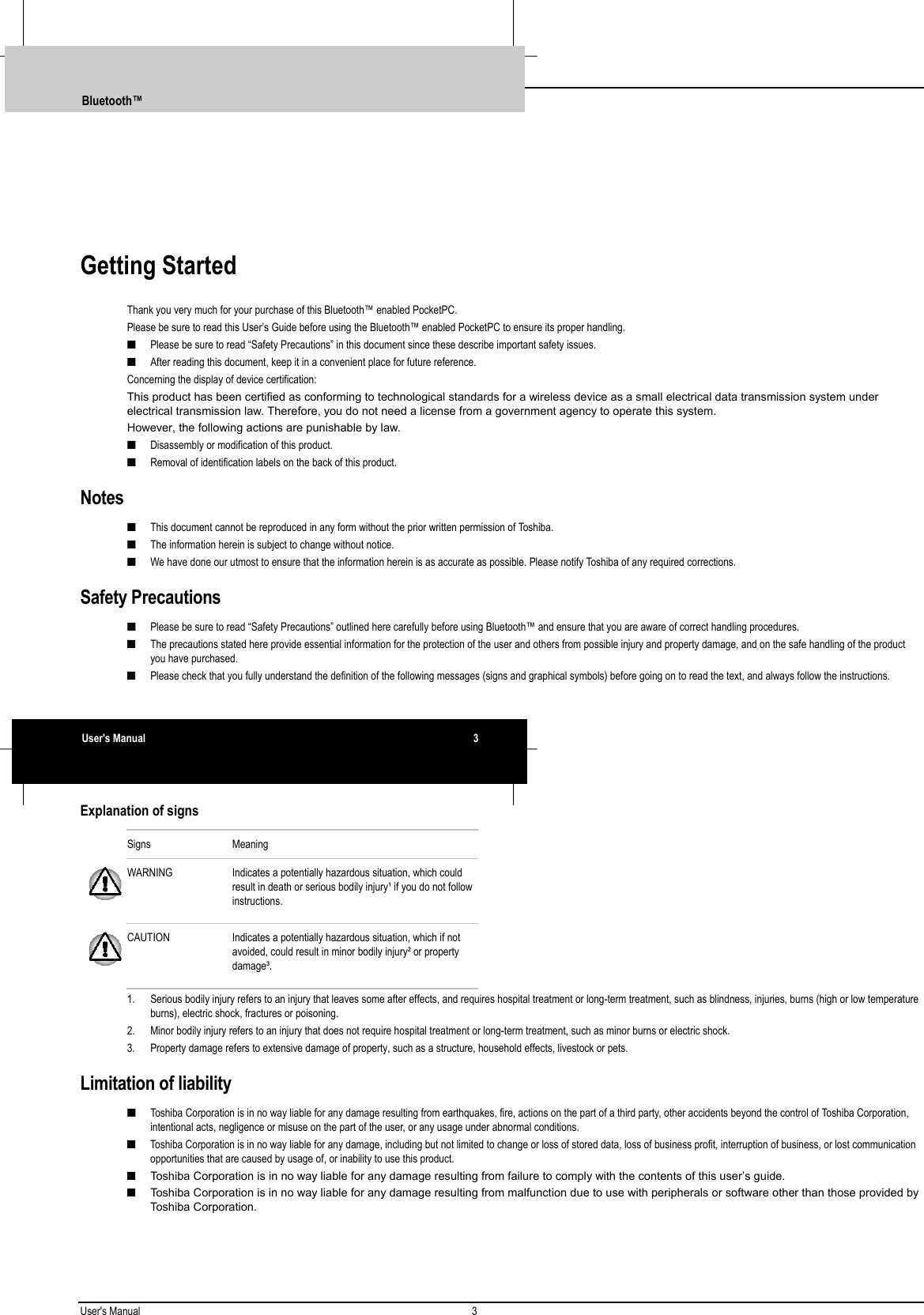 User&apos;s Manual 3  Getting StartedThank you very much for your purchase of this Bluetooth™ enabled PocketPC.Please be sure to read this User’s Guide before using the Bluetooth™ enabled PocketPC to ensure its proper handling.■ Please be sure to read “Safety Precautions” in this document since these describe important safety issues.■ After reading this document, keep it in a convenient place for future reference.Concerning the display of device certification:This product has been certified as conforming to technological standards for a wireless device as a small electrical data transmission system underelectrical transmission law. Therefore, you do not need a license from a government agency to operate this system.However, the following actions are punishable by law.■ Disassembly or modification of this product.■ Removal of identification labels on the back of this product.Notes■ This document cannot be reproduced in any form without the prior written permission of Toshiba.■ The information herein is subject to change without notice.■ We have done our utmost to ensure that the information herein is as accurate as possible. Please notify Toshiba of any required corrections.Safety Precautions■ Please be sure to read “Safety Precautions” outlined here carefully before using Bluetooth™ and ensure that you are aware of correct handling procedures.■ The precautions stated here provide essential information for the protection of the user and others from possible injury and property damage, and on the safe handling of the productyou have purchased.■ Please check that you fully understand the definition of the following messages (signs and graphical symbols) before going on to read the text, and always follow the instructions.Explanation of signsSigns MeaningWARNING Indicates a potentially hazardous situation, which couldresult in death or serious bodily injury¹ if you do not followinstructions.CAUTION Indicates a potentially hazardous situation, which if notavoided, could result in minor bodily injury² or propertydamage³.1. Serious bodily injury refers to an injury that leaves some after effects, and requires hospital treatment or long-term treatment, such as blindness, injuries, burns (high or low temperatureburns), electric shock, fractures or poisoning.2. Minor bodily injury refers to an injury that does not require hospital treatment or long-term treatment, such as minor burns or electric shock.3. Property damage refers to extensive damage of property, such as a structure, household effects, livestock or pets.Limitation of liability■ Toshiba Corporation is in no way liable for any damage resulting from earthquakes, fire, actions on the part of a third party, other accidents beyond the control of Toshiba Corporation,intentional acts, negligence or misuse on the part of the user, or any usage under abnormal conditions.■ Toshiba Corporation is in no way liable for any damage, including but not limited to change or loss of stored data, loss of business profit, interruption of business, or lost communicationopportunities that are caused by usage of, or inability to use this product.■  Toshiba Corporation is in no way liable for any damage resulting from failure to comply with the contents of this user’s guide.■  Toshiba Corporation is in no way liable for any damage resulting from malfunction due to use with peripherals or software other than those provided byToshiba Corporation.Bluetooth™User&apos;s Manual 3