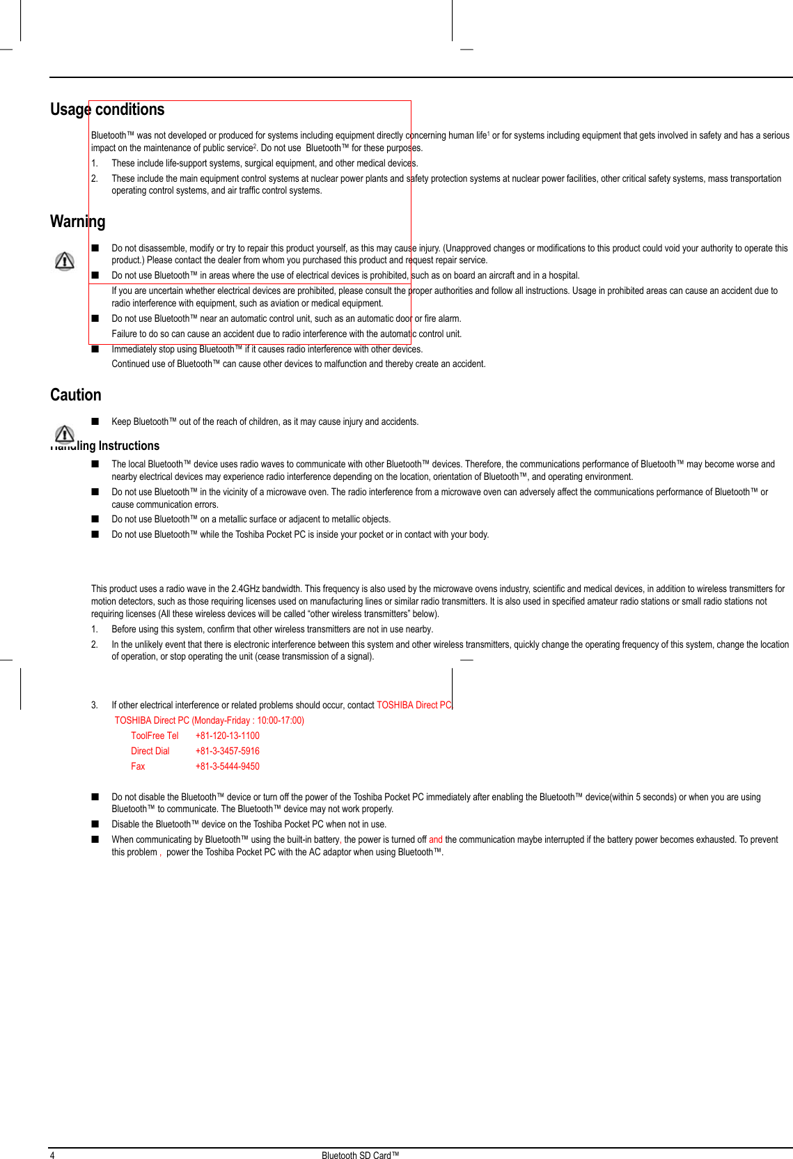 4 Bluetooth SD Card™Usage conditionsBluetooth™ was not developed or produced for systems including equipment directly concerning human life1 or for systems including equipment that gets involved in safety and has a seriousimpact on the maintenance of public service2. Do not use  Bluetooth™ for these purposes.1. These include life-support systems, surgical equipment, and other medical devices.2. These include the main equipment control systems at nuclear power plants and safety protection systems at nuclear power facilities, other critical safety systems, mass transportationoperating control systems, and air traffic control systems.Warning■ Do not disassemble, modify or try to repair this product yourself, as this may cause injury. (Unapproved changes or modifications to this product could void your authority to operate thisproduct.) Please contact the dealer from whom you purchased this product and request repair service.■ Do not use Bluetooth™ in areas where the use of electrical devices is prohibited, such as on board an aircraft and in a hospital. If you are uncertain whether electrical devices are prohibited, please consult the proper authorities and follow all instructions. Usage in prohibited areas can cause an accident due toradio interference with equipment, such as aviation or medical equipment.■ Do not use Bluetooth™ near an automatic control unit, such as an automatic door or fire alarm. Failure to do so can cause an accident due to radio interference with the automatic control unit.■ Immediately stop using Bluetooth™ if it causes radio interference with other devices. Continued use of Bluetooth™ can cause other devices to malfunction and thereby create an accident.Caution■ Keep Bluetooth™ out of the reach of children, as it may cause injury and accidents.Handling Instructions■ The local Bluetooth™ device uses radio waves to communicate with other Bluetooth™ devices. Therefore, the communications performance of Bluetooth™ may become worse andnearby electrical devices may experience radio interference depending on the location, orientation of Bluetooth™, and operating environment.■ Do not use Bluetooth™ in the vicinity of a microwave oven. The radio interference from a microwave oven can adversely affect the communications performance of Bluetooth™ orcause communication errors.■ Do not use Bluetooth™ on a metallic surface or adjacent to metallic objects.■ Do not use Bluetooth™ while the Toshiba Pocket PC is inside your pocket or in contact with your body. This product uses a radio wave in the 2.4GHz bandwidth. This frequency is also used by the microwave ovens industry, scientific and medical devices, in addition to wireless transmitters formotion detectors, such as those requiring licenses used on manufacturing lines or similar radio transmitters. It is also used in specified amateur radio stations or small radio stations notrequiring licenses (All these wireless devices will be called “other wireless transmitters” below).1. Before using this system, confirm that other wireless transmitters are not in use nearby.2. In the unlikely event that there is electronic interference between this system and other wireless transmitters, quickly change the operating frequency of this system, change the locationof operation, or stop operating the unit (cease transmission of a signal).3. If other electrical interference or related problems should occur, contact TOSHIBA Direct PC.          TOSHIBA Direct PC (Monday-Friday : 10:00-17:00)                 ToolFree Tel +81-120-13-1100                 Direct Dial +81-3-3457-5916                 Fax +81-3-5444-9450■ Do not disable the Bluetooth™ device or turn off the power of the Toshiba Pocket PC immediately after enabling the Bluetooth™ device(within 5 seconds) or when you are usingBluetooth™ to communicate. The Bluetooth™ device may not work properly.■ Disable the Bluetooth™ device on the Toshiba Pocket PC when not in use.■ When communicating by Bluetooth™ using the built-in battery, the power is turned off and the communication maybe interrupted if the battery power becomes exhausted. To preventthis problem ,  power the Toshiba Pocket PC with the AC adaptor when using Bluetooth™.   