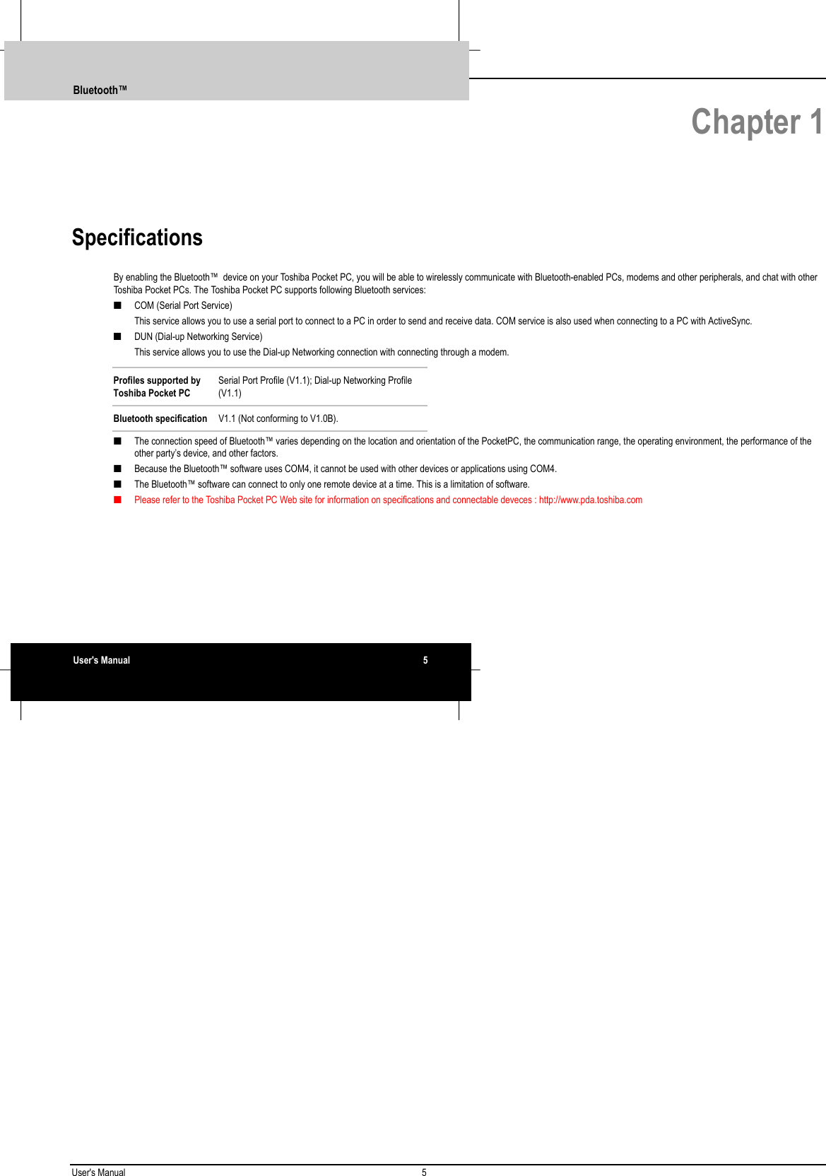 User&apos;s Manual 5   Chapter 1Specifications By enabling the Bluetooth™  device on your Toshiba Pocket PC, you will be able to wirelessly communicate with Bluetooth-enabled PCs, modems and other peripherals, and chat with otherToshiba Pocket PCs. The Toshiba Pocket PC supports following Bluetooth services:■ COM (Serial Port Service) This service allows you to use a serial port to connect to a PC in order to send and receive data. COM service is also used when connecting to a PC with ActiveSync.■ DUN (Dial-up Networking Service) This service allows you to use the Dial-up Networking connection with connecting through a modem.Profiles supported byToshiba Pocket PCSerial Port Profile (V1.1); Dial-up Networking Profile(V1.1)Bluetooth specification V1.1 (Not conforming to V1.0B).■ The connection speed of Bluetooth™ varies depending on the location and orientation of the PocketPC, the communication range, the operating environment, the performance of theother party’s device, and other factors.■ Because the Bluetooth™ software uses COM4, it cannot be used with other devices or applications using COM4.■ The Bluetooth™ software can connect to only one remote device at a time. This is a limitation of software.■ Please refer to the Toshiba Pocket PC Web site for information on specifications and connectable deveces : http://www.pda.toshiba.comBluetooth™User&apos;s Manual 5