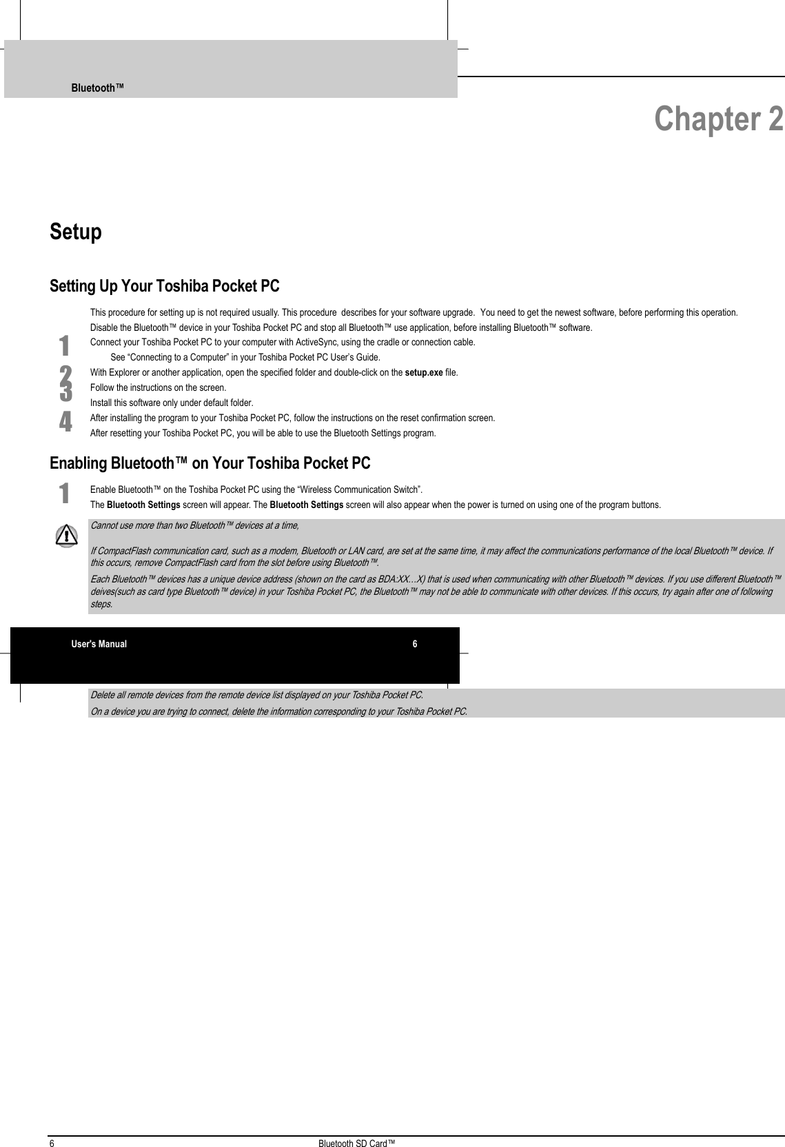 6 Bluetooth SD Card™ Chapter 2SetupSetting Up Your Toshiba Pocket PCThis procedure for setting up is not required usually. This procedure  describes for your software upgrade. You need to get the newest software, before performing this operation.Disable the Bluetooth™ device in your Toshiba Pocket PC and stop all Bluetooth™ use application, before installing Bluetooth™ software.1 Connect your Toshiba Pocket PC to your computer with ActiveSync, using the cradle or connection cable. See “Connecting to a Computer” in your Toshiba Pocket PC User’s Guide.2 With Explorer or another application, open the specified folder and double-click on the setup.exe file.3 Follow the instructions on the screen.Install this software only under default folder.4 After installing the program to your Toshiba Pocket PC, follow the instructions on the reset confirmation screen.After resetting your Toshiba Pocket PC, you will be able to use the Bluetooth Settings program.Enabling Bluetooth™ on Your Toshiba Pocket PC1 Enable Bluetooth™ on the Toshiba Pocket PC using the “Wireless Communication Switch”.The Bluetooth Settings screen will appear. The Bluetooth Settings screen will also appear when the power is turned on using one of the program buttons. Cannot use more than two Bluetooth™ devices at a time, If CompactFlash communication card, such as a modem, Bluetooth or LAN card, are set at the same time, it may affect the communications performance of the local Bluetooth™ device. Ifthis occurs, remove CompactFlash card from the slot before using Bluetooth™. Each Bluetooth™ devices has a unique device address (shown on the card as BDA:XX…X) that is used when communicating with other Bluetooth™ devices. If you use different Bluetooth™deives(such as card type Bluetooth™ device) in your Toshiba Pocket PC, the Bluetooth™ may not be able to communicate with other devices. If this occurs, try again after one of followingsteps. Delete all remote devices from the remote device list displayed on your Toshiba Pocket PC. On a device you are trying to connect, delete the information corresponding to your Toshiba Pocket PC.Bluetooth™User&apos;s Manual 6 