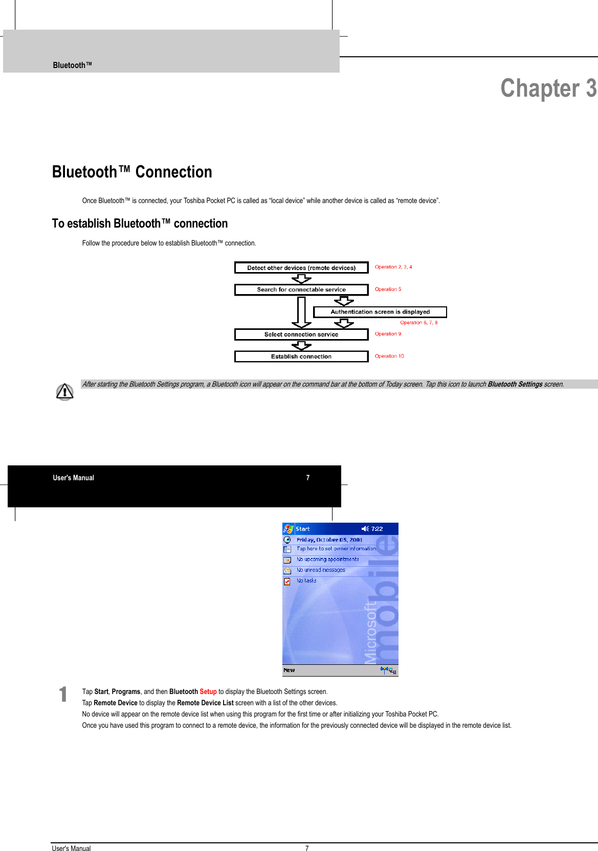 User&apos;s Manual 7   Chapter 3Bluetooth™ ConnectionOnce Bluetooth™ is connected, your Toshiba Pocket PC is called as “local device” while another device is called as “remote device”.To establish Bluetooth™ connectionFollow the procedure below to establish Bluetooth™ connection.  After starting the Bluetooth Settings program, a Bluetooth icon will appear on the command bar at the bottom of Today screen. Tap this icon to launch Bluetooth Settings screen. 1 Tap Start, Programs, and then Bluetooth Setup to display the Bluetooth Settings screen.Tap Remote Device to display the Remote Device List screen with a list of the other devices.No device will appear on the remote device list when using this program for the first time or after initializing your Toshiba Pocket PC.Once you have used this program to connect to a remote device, the information for the previously connected device will be displayed in the remote device list.Bluetooth™User&apos;s Manual 7 