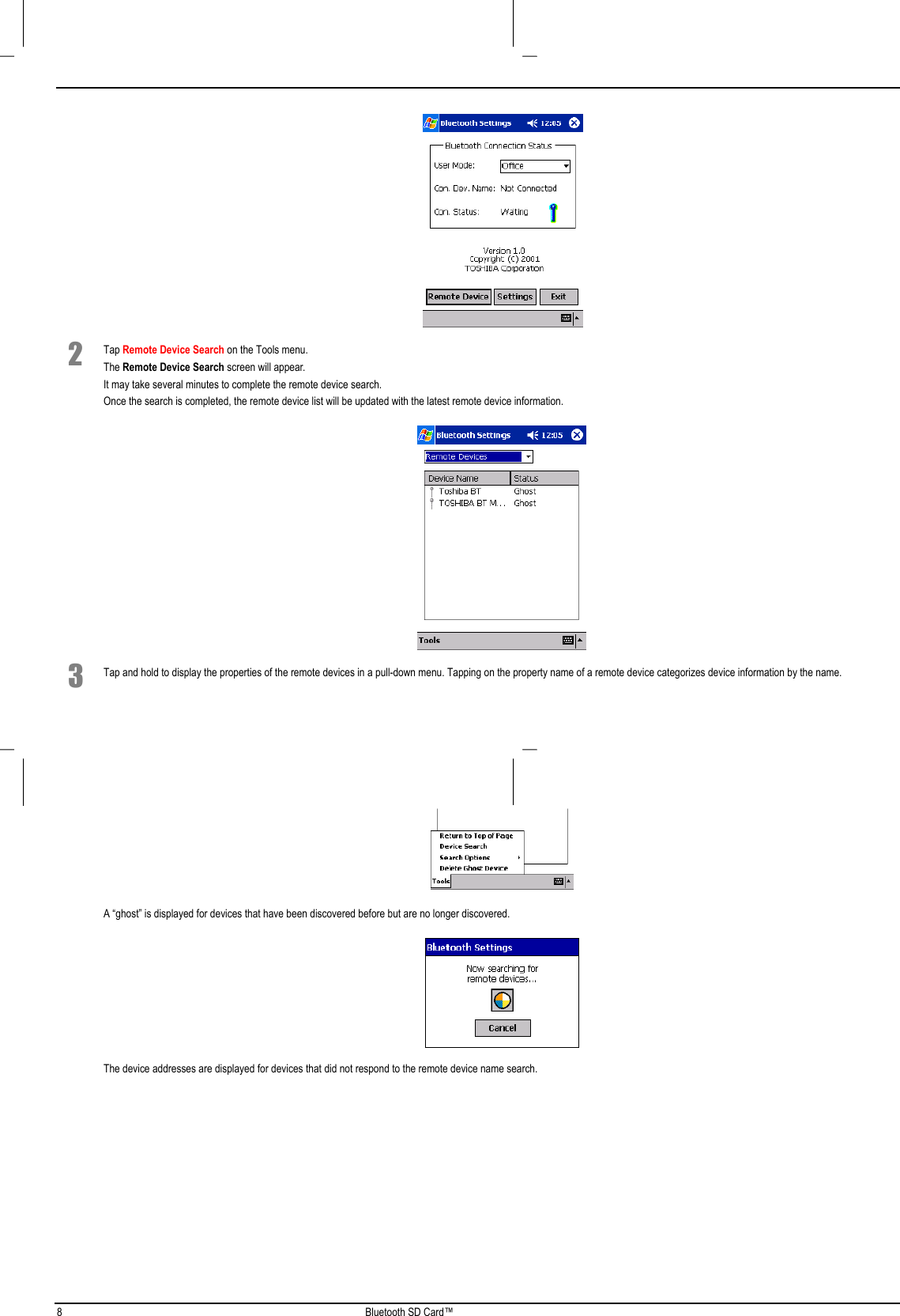8 Bluetooth SD Card™ 2 Tap Remote Device Search on the Tools menu.The Remote Device Search screen will appear.It may take several minutes to complete the remote device search.Once the search is completed, the remote device list will be updated with the latest remote device information. 3 Tap and hold to display the properties of the remote devices in a pull-down menu. Tapping on the property name of a remote device categorizes device information by the name. A “ghost” is displayed for devices that have been discovered before but are no longer discovered. The device addresses are displayed for devices that did not respond to the remote device name search.