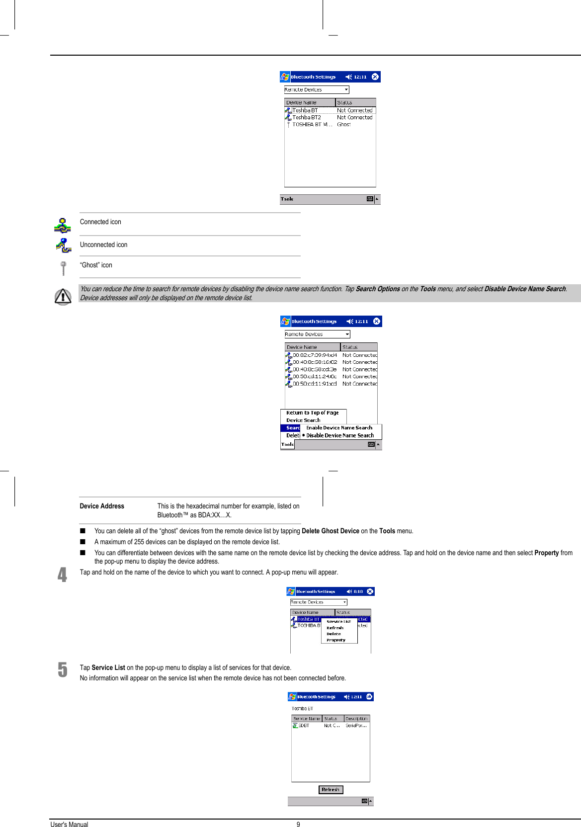 User&apos;s Manual 9   Connected iconUnconnected icon“Ghost” icon You can reduce the time to search for remote devices by disabling the device name search function. Tap Search Options on the Tools menu, and select Disable Device Name Search.Device addresses will only be displayed on the remote device list. Device Address This is the hexadecimal number for example, listed onBluetooth™ as BDA:XX…X.■ You can delete all of the “ghost” devices from the remote device list by tapping Delete Ghost Device on the Tools menu.■ A maximum of 255 devices can be displayed on the remote device list.■ You can differentiate between devices with the same name on the remote device list by checking the device address. Tap and hold on the device name and then select Property fromthe pop-up menu to display the device address.4 Tap and hold on the name of the device to which you want to connect. A pop-up menu will appear. 5 Tap Service List on the pop-up menu to display a list of services for that device.No information will appear on the service list when the remote device has not been connected before.  
