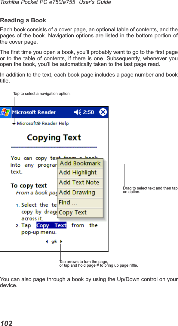 Toshiba Pocket PC e750/e755  User’s Guide102Reading a BookEach book consists of a cover page, an optional table of contents, and thepages of the book. Navigation options are listed in the bottom portion ofthe cover page.The first time you open a book, you’ll probably want to go to the first pageor to the table of contents, if there is one. Subsequently, whenever youopen the book, you’ll be automatically taken to the last page read.In addition to the text, each book page includes a page number and booktitle.You can also page through a book by using the Up/Down control on yourdevice.Tap to select a navigation option.Drag to select text and then tapan option.Tap arrows to turn the page,or tap and hold page # to bring up page riffle.