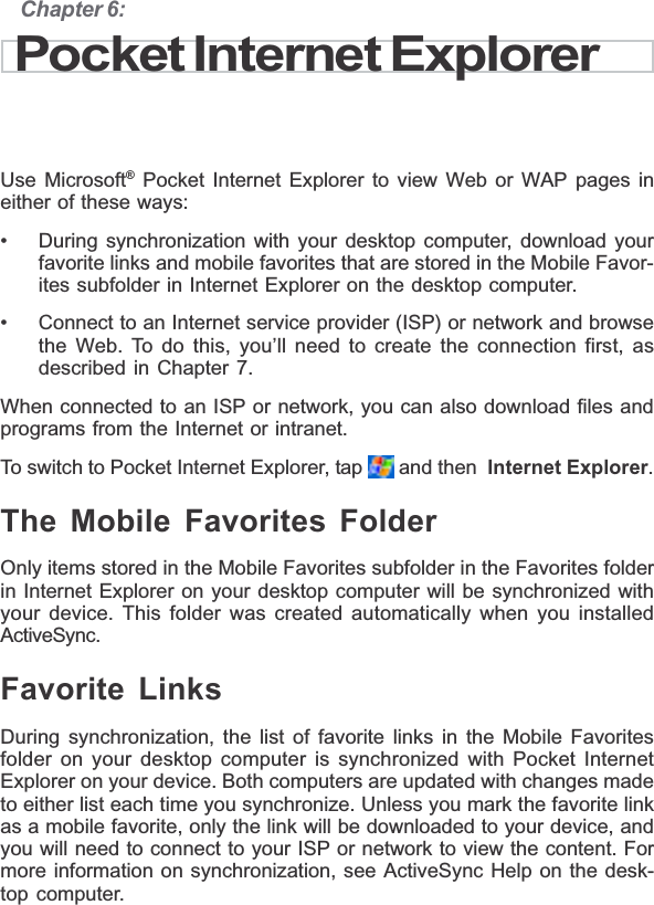 Chapter 6:Pocket Internet ExplorerUse Microsoft® Pocket Internet Explorer to view Web or WAP pages ineither of these ways:• During synchronization with your desktop computer, download yourfavorite links and mobile favorites that are stored in the Mobile Favor-ites subfolder in Internet Explorer on the desktop computer.• Connect to an Internet service provider (ISP) or network and browsethe Web. To do this, you’ll need to create the connection first, asdescribed in Chapter 7.When connected to an ISP or network, you can also download files andprograms from the Internet or intranet.To switch to Pocket Internet Explorer, tap   and then  Internet Explorer.The Mobile Favorites FolderOnly items stored in the Mobile Favorites subfolder in the Favorites folderin Internet Explorer on your desktop computer will be synchronized withyour device. This folder was created automatically when you installedActiveSync.Favorite LinksDuring synchronization, the list of favorite links in the Mobile Favoritesfolder on your desktop computer is synchronized with Pocket InternetExplorer on your device. Both computers are updated with changes madeto either list each time you synchronize. Unless you mark the favorite linkas a mobile favorite, only the link will be downloaded to your device, andyou will need to connect to your ISP or network to view the content. Formore information on synchronization, see ActiveSync Help on the desk-top computer.