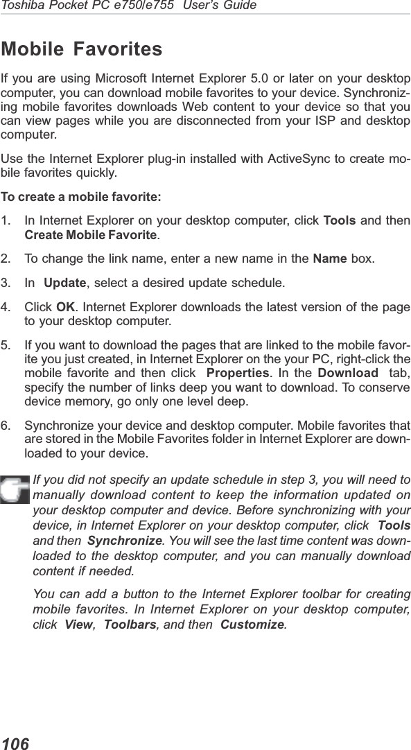 106Toshiba Pocket PC e750/e755  User’s GuideMobile FavoritesIf you are using Microsoft Internet Explorer 5.0 or later on your desktopcomputer, you can download mobile favorites to your device. Synchroniz-ing mobile favorites downloads Web content to your device so that youcan view pages while you are disconnected from your ISP and desktopcomputer.Use the Internet Explorer plug-in installed with ActiveSync to create mo-bile favorites quickly.To create a mobile favorite:1. In Internet Explorer on your desktop computer, click Tools and thenCreate Mobile Favorite.2. To change the link name, enter a new name in the Name box.3. In  Update, select a desired update schedule.4. Click OK. Internet Explorer downloads the latest version of the pageto your desktop computer.5. If you want to download the pages that are linked to the mobile favor-ite you just created, in Internet Explorer on the your PC, right-click themobile favorite and then click Properties. In the Download  tab,specify the number of links deep you want to download. To conservedevice memory, go only one level deep.6. Synchronize your device and desktop computer. Mobile favorites thatare stored in the Mobile Favorites folder in Internet Explorer are down-loaded to your device.If you did not specify an update schedule in step 3, you will need tomanually download content to keep the information updated onyour desktop computer and device. Before synchronizing with yourdevice, in Internet Explorer on your desktop computer, click  Toolsand then Synchronize. You will see the last time content was down-loaded to the desktop computer, and you can manually downloadcontent if needed.You can add a button to the Internet Explorer toolbar for creatingmobile favorites. In Internet Explorer on your desktop computer,click View,Toolbars, and then Customize.