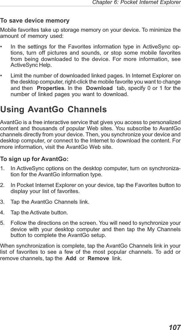  107Chapter 6: Pocket Internet ExplorerTo save device memoryMobile favorites take up storage memory on your device. To minimize theamount of memory used:• In the settings for the Favorites information type in ActiveSync op-tions, turn off pictures and sounds, or stop some mobile favoritesfrom being downloaded to the device. For more information, seeActiveSync Help.• Limit the number of downloaded linked pages. In Internet Explorer onthe desktop computer, right-click the mobile favorite you want to changeand then Properties. In the Download  tab, specify 0 or 1 for thenumber of linked pages you want to download.Using AvantGo ChannelsAvantGo is a free interactive service that gives you access to personalizedcontent and thousands of popular Web sites. You subscribe to AvantGochannels directly from your device. Then, you synchronize your device anddesktop computer, or connect to the Internet to download the content. Formore information, visit the AvantGo Web site.To sign up for AvantGo:1. In ActiveSync options on the desktop computer, turn on synchroniza-tion for the AvantGo information type.2. In Pocket Internet Explorer on your device, tap the Favorites button todisplay your list of favorites.3. Tap the AvantGo Channels link.4. Tap the Activate button.5. Follow the directions on the screen. You will need to synchronize yourdevice with your desktop computer and then tap the My Channelsbutton to complete the AvantGo setup.When synchronization is complete, tap the AvantGo Channels link in yourlist of favorites to see a few of the most popular channels. To add orremove channels, tap the Add  or Remove  link.