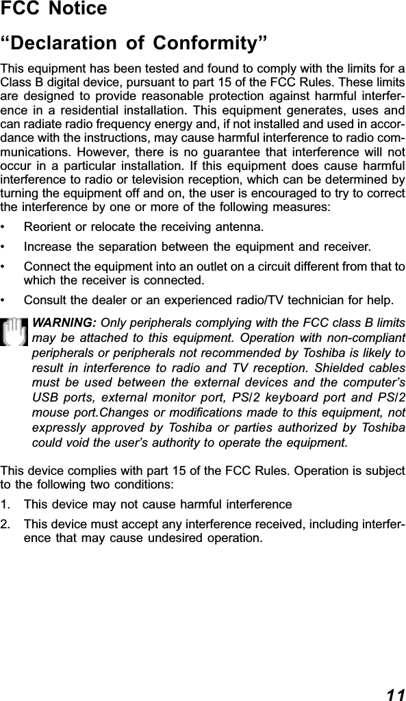 11FCC Notice“Declaration of Conformity”This equipment has been tested and found to comply with the limits for aClass B digital device, pursuant to part 15 of the FCC Rules. These limitsare designed to provide reasonable protection against harmful interfer-ence in a residential installation. This equipment generates, uses andcan radiate radio frequency energy and, if not installed and used in accor-dance with the instructions, may cause harmful interference to radio com-munications. However, there is no guarantee that interference will notoccur in a particular installation. If this equipment does cause harmfulinterference to radio or television reception, which can be determined byturning the equipment off and on, the user is encouraged to try to correctthe interference by one or more of the following measures:• Reorient or relocate the receiving antenna.• Increase the separation between the equipment and receiver.• Connect the equipment into an outlet on a circuit different from that towhich the receiver is connected.• Consult the dealer or an experienced radio/TV technician for help.WARNING: Only peripherals complying with the FCC class B limitsmay be attached to this equipment. Operation with non-compliantperipherals or peripherals not recommended by Toshiba is likely toresult in interference to radio and TV reception. Shielded cablesmust be used between the external devices and the computer’sUSB ports, external monitor port, PS/2 keyboard port and PS/2mouse port.Changes or modifications made to this equipment, notexpressly approved by Toshiba or parties authorized by Toshibacould void the user’s authority to operate the equipment.This device complies with part 15 of the FCC Rules. Operation is subjectto the following two conditions:1. This device may not cause harmful interference2. This device must accept any interference received, including interfer-ence that may cause undesired operation.