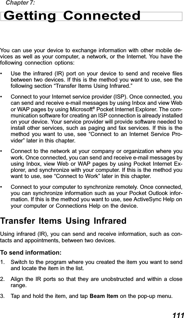  111Chapter 7:Getting ConnectedYou can use your device to exchange information with other mobile de-vices as well as your computer, a network, or the Internet. You have thefollowing connection options:• Use the infrared (IR) port on your device to send and receive filesbetween two devices. If this is the method you want to use, see thefollowing section “Transfer Items Using Infrared.”• Connect to your Internet service provider (ISP). Once connected, youcan send and receive e-mail messages by using Inbox and view Webor WAP pages by using Microsoft® Pocket Internet Explorer. The com-munication software for creating an ISP connection is already installedon your device. Your service provider will provide software needed toinstall other services, such as paging and fax services. If this is themethod you want to use, see “Connect to an Internet Service Pro-vider” later in this chapter.• Connect to the network at your company or organization where youwork. Once connected, you can send and receive e-mail messages byusing Inbox, view Web or WAP pages by using Pocket Internet Ex-plorer, and synchronize with your computer. If this is the method youwant to use, see “Connect to Work” later in this chapter.• Connect to your computer to synchronize remotely. Once connected,you can synchronize information such as your Pocket Outlook infor-mation. If this is the method you want to use, see ActiveSync Help onyour computer or Connections Help on the device.Transfer Items Using InfraredUsing infrared (IR), you can send and receive information, such as con-tacts and appointments, between two devices.To send information:1. Switch to the program where you created the item you want to sendand locate the item in the list.2. Align the IR ports so that they are unobstructed and within a closerange.3. Tap and hold the item, and tap Beam Item on the pop-up menu.