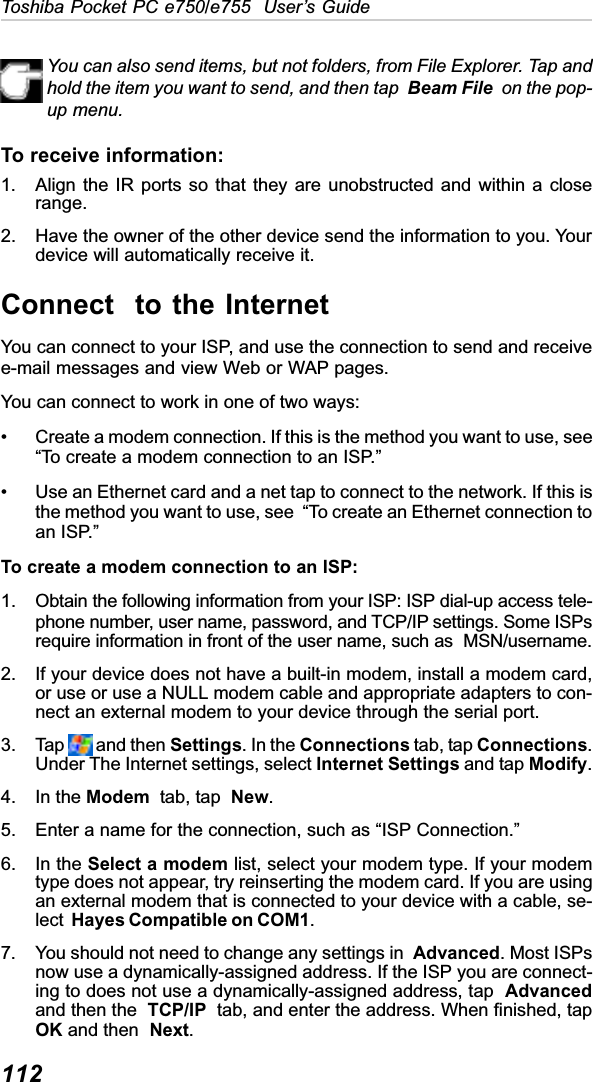 112Toshiba Pocket PC e750/e755  User’s GuideYou can also send items, but not folders, from File Explorer. Tap andhold the item you want to send, and then tap Beam File  on the pop-up menu.To receive information:1. Align the IR ports so that they are unobstructed and within a closerange.2. Have the owner of the other device send the information to you. Yourdevice will automatically receive it.Connect  to the InternetYou can connect to your ISP, and use the connection to send and receivee-mail messages and view Web or WAP pages.You can connect to work in one of two ways:• Create a modem connection. If this is the method you want to use, see“To create a modem connection to an ISP.”• Use an Ethernet card and a net tap to connect to the network. If this isthe method you want to use, see  “To create an Ethernet connection toan ISP.”To create a modem connection to an ISP:1. Obtain the following information from your ISP: ISP dial-up access tele-phone number, user name, password, and TCP/IP settings. Some ISPsrequire information in front of the user name, such as  MSN/username.2. If your device does not have a built-in modem, install a modem card,or use or use a NULL modem cable and appropriate adapters to con-nect an external modem to your device through the serial port.3. Tap   and then Settings. In the Connections tab, tap Connections.Under The Internet settings, select Internet Settings and tap Modify.4. In the Modem  tab, tap  New.5. Enter a name for the connection, such as “ISP Connection.”6. In the Select a modem list, select your modem type. If your modemtype does not appear, try reinserting the modem card. If you are usingan external modem that is connected to your device with a cable, se-lect Hayes Compatible on COM1.7. You should not need to change any settings in  Advanced. Most ISPsnow use a dynamically-assigned address. If the ISP you are connect-ing to does not use a dynamically-assigned address, tap  Advancedand then the TCP/IP  tab, and enter the address. When finished, tapOK and then  Next.