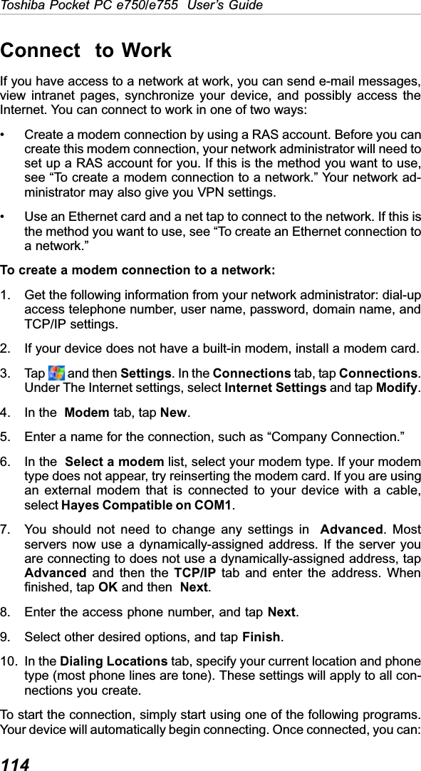 114Toshiba Pocket PC e750/e755  User’s GuideConnect  to WorkIf you have access to a network at work, you can send e-mail messages,view intranet pages, synchronize your device, and possibly access theInternet. You can connect to work in one of two ways:• Create a modem connection by using a RAS account. Before you cancreate this modem connection, your network administrator will need toset up a RAS account for you. If this is the method you want to use,see “To create a modem connection to a network.” Your network ad-ministrator may also give you VPN settings.• Use an Ethernet card and a net tap to connect to the network. If this isthe method you want to use, see “To create an Ethernet connection toa network.”To create a modem connection to a network:1. Get the following information from your network administrator: dial-upaccess telephone number, user name, password, domain name, andTCP/IP settings.2. If your device does not have a built-in modem, install a modem card.3. Tap   and then Settings. In the Connections tab, tap Connections.Under The Internet settings, select Internet Settings and tap Modify.4. In the  Modem tab, tap New.5. Enter a name for the connection, such as “Company Connection.”6. In the  Select a modem list, select your modem type. If your modemtype does not appear, try reinserting the modem card. If you are usingan external modem that is connected to your device with a cable,select Hayes Compatible on COM1.7. You should not need to change any settings in  Advanced. Mostservers now use a dynamically-assigned address. If the server youare connecting to does not use a dynamically-assigned address, tapAdvanced and then the TCP/IP tab and enter the address. Whenfinished, tap OK and then  Next.8. Enter the access phone number, and tap Next.9. Select other desired options, and tap Finish.10. In the Dialing Locations tab, specify your current location and phonetype (most phone lines are tone). These settings will apply to all con-nections you create.To start the connection, simply start using one of the following programs.Your device will automatically begin connecting. Once connected, you can: