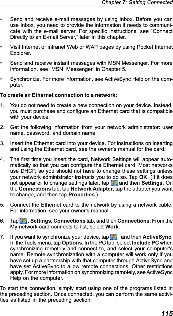  115Chapter 7: Getting Connected• Send and receive e-mail messages by using Inbox. Before you canuse Inbox, you need to provide the information it needs to communi-cate with the e-mail server. For specific instructions, see “ConnectDirectly to an E-mail Server,” later in this chapter.• Visit Internet or intranet Web or WAP pages by using Pocket InternetExplorer.• Send and receive instant messages with MSN Messenger. For moreinformation, see “MSN  Messenger” in Chapter 5.• Synchronize. For more information, see ActiveSync Help on the com-puter.To create an Ethernet connection to a network:1. You do not need to create a new connection on your device. Instead,you must purchase and configure an Ethernet card that is compatiblewith your device.2. Get the following information from your network administrator: username, password, and domain name.3. Insert the Ethernet card into your device. For instructions on insertingand using the Ethernet card, see the owner’s manual for the card.4. The first time you insert the card, Network Settings will appear auto-matically so that you can configure the Ethernet card. Most networksuse DHCP, so you should not have to change these settings unlessyour network administrator instructs you to do so. Tap OK. (If it doesnot appear or to change settings later, tap   and then Settings. Onthe Connections tab, tap Network Adapter, tap the adapter you wantto change, and then tap Properties.)5. Connect the Ethernet card to the network by using a network cable.For information, see your owner&apos;s manual.6. Tap   , Settings,Connections tab, and then Connections. From theMy network card connects to list, select Work.7. If you want to synchronize your device, tap   , and then ActiveSync.In the Tools menu, tap Options. In the PC tab, select Include PC whensynchronizing remotely and connect to, and select your computer&apos;sname. Remote synchronization with a computer will work only if youhave set up a partnership with that computer through ActiveSync andhave set ActiveSync to allow remote connections. Other restrictionsapply. For more information on synchronizing remotely, see ActiveSyncHelp on the computer.To start the connection, simply start using one of the programs listed inthe preceding section. Once connected, you can perform the same activi-ties as listed in the preceding section.