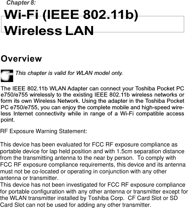 Chapter 8:Wi-Fi (IEEE 802.11b)Wireless LANOverviewThis chapter is valid for WLAN model only.The IEEE 802.11b WLAN Adapter can connect your Toshiba Pocket PCe750/e755 wirelessly to the existing IEEE 802.11b wireless networks orform its own Wireless Network. Using the adapter in the Toshiba PocketPC e750/e755, you can enjoy the complete mobile and high-speed wire-less Internet connectivity while in range of a Wi-Fi compatible accesspoint.RF Exposure Warning Statement:This device has been evaluated for FCC RF exposure compliance asportable device for lap held position and with 1.5cm separation distancefrom the transmitting antenna to the near by person.  To comply withFCC RF exposure compliance requirements, this device and its antennamust not be co-located or operating in conjunction with any otherantenna or transmitter.   This device has not been investigated for FCC RF exposure compliancefor portable configuration with any other antenna or transmitter except forthe WLAN transmitter installed by Toshiba Corp.  CF Card Slot or SDCard Slot can not be used for adding any other transmitter.