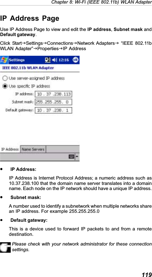  119Chapter 8: Wi-Fi (IEEE 802.11b) WLAN AdapterIP Address PageUse IP Address Page to view and edit the IP address,Subnet mask andDefault gateway.Click StartJSettingsJConnectionsJNetwork AdaptersJ “IEEE 802.11bWLAN Adapter”JPropertiesJIP AddressyyyyyIP Address:IP Address is Internet Protocol Address; a numeric address such as10.37.238.100 that the domain name server translates into a domainname. Each node on the IP network should have a unique IP address.yyyyySubnet mask:A number used to identify a subnetwork when multiple networks sharean IP address. For example 255.255.255.0yyyyyDefault gateway:This is a device used to forward IP packets to and from a remotedestination.Please check with your network administrator for these connectionsettings.