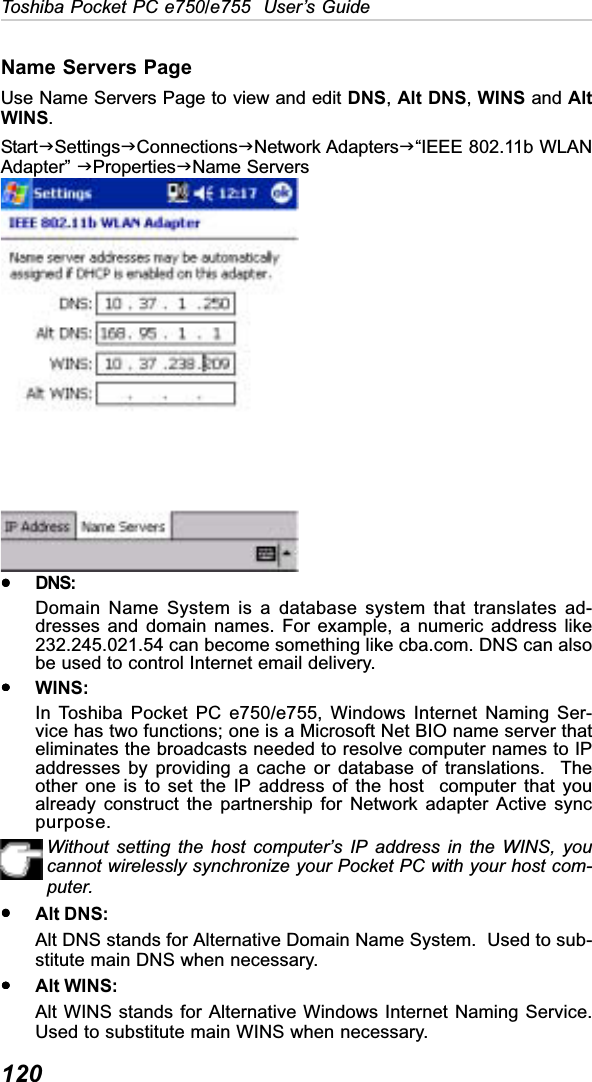 120Toshiba Pocket PC e750/e755  User’s GuideName Servers PageUse Name Servers Page to view and edit DNS,Alt DNS,WINS and AltWINS.StartJSettingsJConnectionsJNetwork AdaptersJ“IEEE 802.11b WLANAdapter” JPropertiesJName ServersyyyyyDNS:Domain Name System is a database system that translates ad-dresses and domain names. For example, a numeric address like232.245.021.54 can become something like cba.com. DNS can alsobe used to control Internet email delivery.yyyyyWINS:In Toshiba Pocket PC e750/e755, Windows Internet Naming Ser-vice has two functions; one is a Microsoft Net BIO name server thateliminates the broadcasts needed to resolve computer names to IPaddresses by providing a cache or database of translations.  Theother one is to set the IP address of the host  computer that youalready construct the partnership for Network adapter Active syncpurpose.Without setting the host computer’s IP address in the WINS, youcannot wirelessly synchronize your Pocket PC with your host com-puter.yyyyyAlt DNS:Alt DNS stands for Alternative Domain Name System.  Used to sub-stitute main DNS when necessary.yyyyyAlt WINS:Alt WINS stands for Alternative Windows Internet Naming Service.Used to substitute main WINS when necessary.