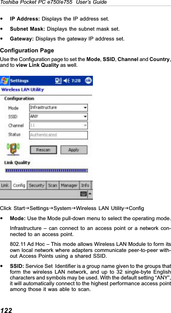 122Toshiba Pocket PC e750/e755  User’s GuideyIP Address: Displays the IP address set.ySubnet Mask: Displays the subnet mask set.yGateway: Displays the gateway IP address set.Configuration PageUse the Configuration page to set the Mode,SSID,Channel and Country,and to view Link Quality as well.Click StartJSettingsJSystemJWireless LAN UtilityJConfigyMode: Use the Mode pull-down menu to select the operating mode.Infrastructure – can connect to an access point or a network con-nected to an access point.802.11 Ad Hoc – This mode allows Wireless LAN Module to form itsown local network where adapters communicate peer-to-peer with-out Access Points using a shared SSID.ySSID: Service Set  Identifier is a group name given to the groups thatform the wireless LAN network, and up to 32 single-byte Englishcharacters and symbols may be used. With the default setting “ANY”,it will automatically connect to the highest performance access pointamong those it was able to scan.