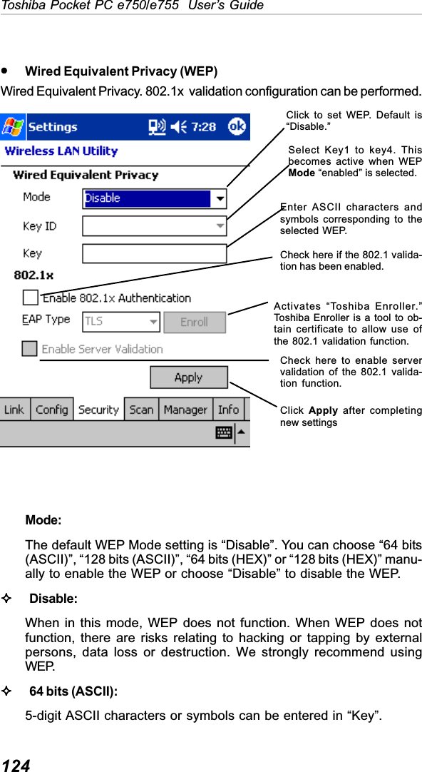 124Toshiba Pocket PC e750/e755  User’s GuideyyyyyWired Equivalent Privacy (WEP)Wired Equivalent Privacy. 802.1x  validation configuration can be performed.Mode:The default WEP Mode setting is “Disable”. You can choose “64 bits(ASCII)”, “128 bits (ASCII)”, “64 bits (HEX)” or “128 bits (HEX)” manu-ally to enable the WEP or choose “Disable” to disable the WEP.Disable:When in this mode, WEP does not function. When WEP does notfunction, there are risks relating to hacking or tapping by externalpersons, data loss or destruction. We strongly recommend usingWEP.64 bits (ASCII):5-digit ASCII characters or symbols can be entered in “Key”.Click to set WEP. Default is“Disable.”Select Key1 to key4. Thisbecomes active when WEPMode “enabled” is selected.Enter ASCII characters andsymbols corresponding to theselected WEP.Check here if the 802.1 valida-tion has been enabled.Activates “Toshiba Enroller.”Toshiba Enroller is a tool to ob-tain certificate to allow use ofthe 802.1 validation function.Check here to enable servervalidation of the 802.1 valida-tion function.Click Apply after completingnew settings