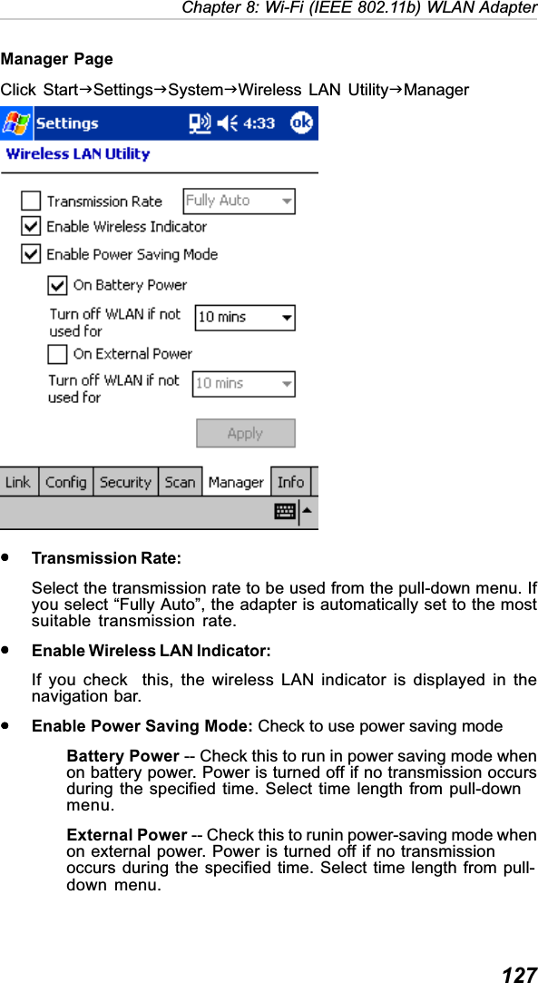  127Chapter 8: Wi-Fi (IEEE 802.11b) WLAN AdapterManager PageClick StartJSettingsJSystemJWireless LAN UtilityJManageryyyyyTransmission Rate:Select the transmission rate to be used from the pull-down menu. Ifyou select “Fully Auto”, the adapter is automatically set to the mostsuitable transmission rate.yyyyyEnable Wireless LAN Indicator:If you check  this, the wireless LAN indicator is displayed in thenavigation bar.yyyyyEnable Power Saving Mode: Check to use power saving modeBattery Power -- Check this to run in power saving mode whenon battery power. Power is turned off if no transmission occursduring the specified time. Select time length from pull-downmenu.External Power -- Check this to runin power-saving mode whenon external power. Power is turned off if no transmissionoccurs during the specified time. Select time length from pull-down menu.