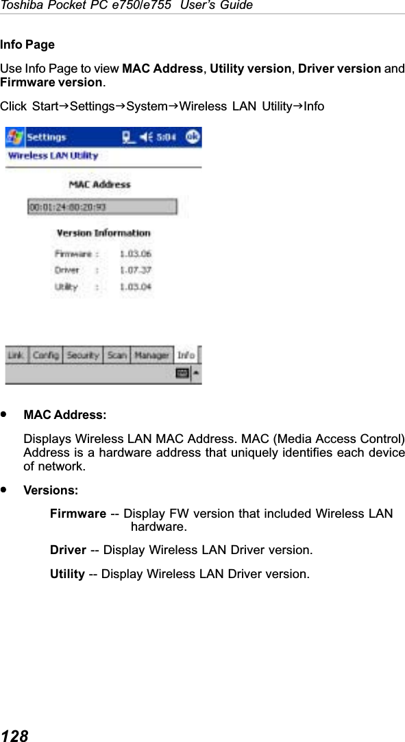 128Toshiba Pocket PC e750/e755  User’s GuideInfo PageUse Info Page to view MAC Address,Utility version,Driver version andFirmware version.Click StartJSettingsJSystemJWireless LAN UtilityJInfoyyyyyMAC Address:Displays Wireless LAN MAC Address. MAC (Media Access Control)Address is a hardware address that uniquely identifies each deviceof network.yyyyyVersions:Firmware -- Display FW version that included Wireless LAN         hardware.Driver -- Display Wireless LAN Driver version.Utility -- Display Wireless LAN Driver version.