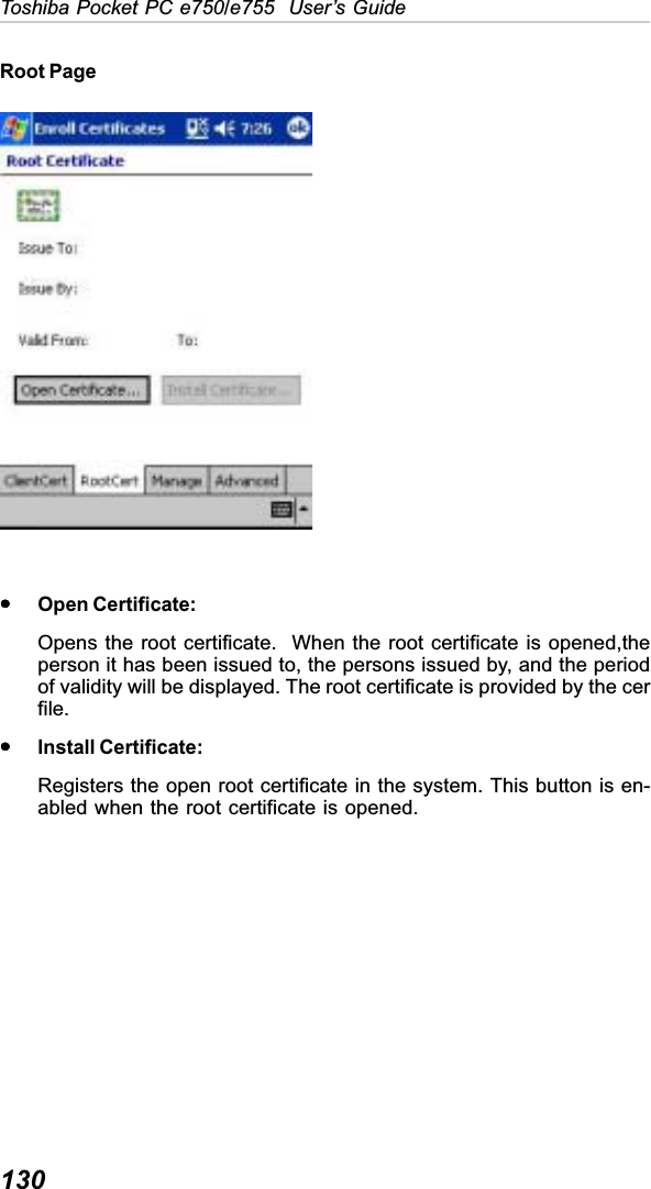 130Toshiba Pocket PC e750/e755  User’s GuideRoot PageyyyyyOpen Certificate:Opens the root certificate.  When the root certificate is opened,theperson it has been issued to, the persons issued by, and the periodof validity will be displayed. The root certificate is provided by the cerfile.yyyyyInstall Certificate:Registers the open root certificate in the system. This button is en-abled when the root certificate is opened.